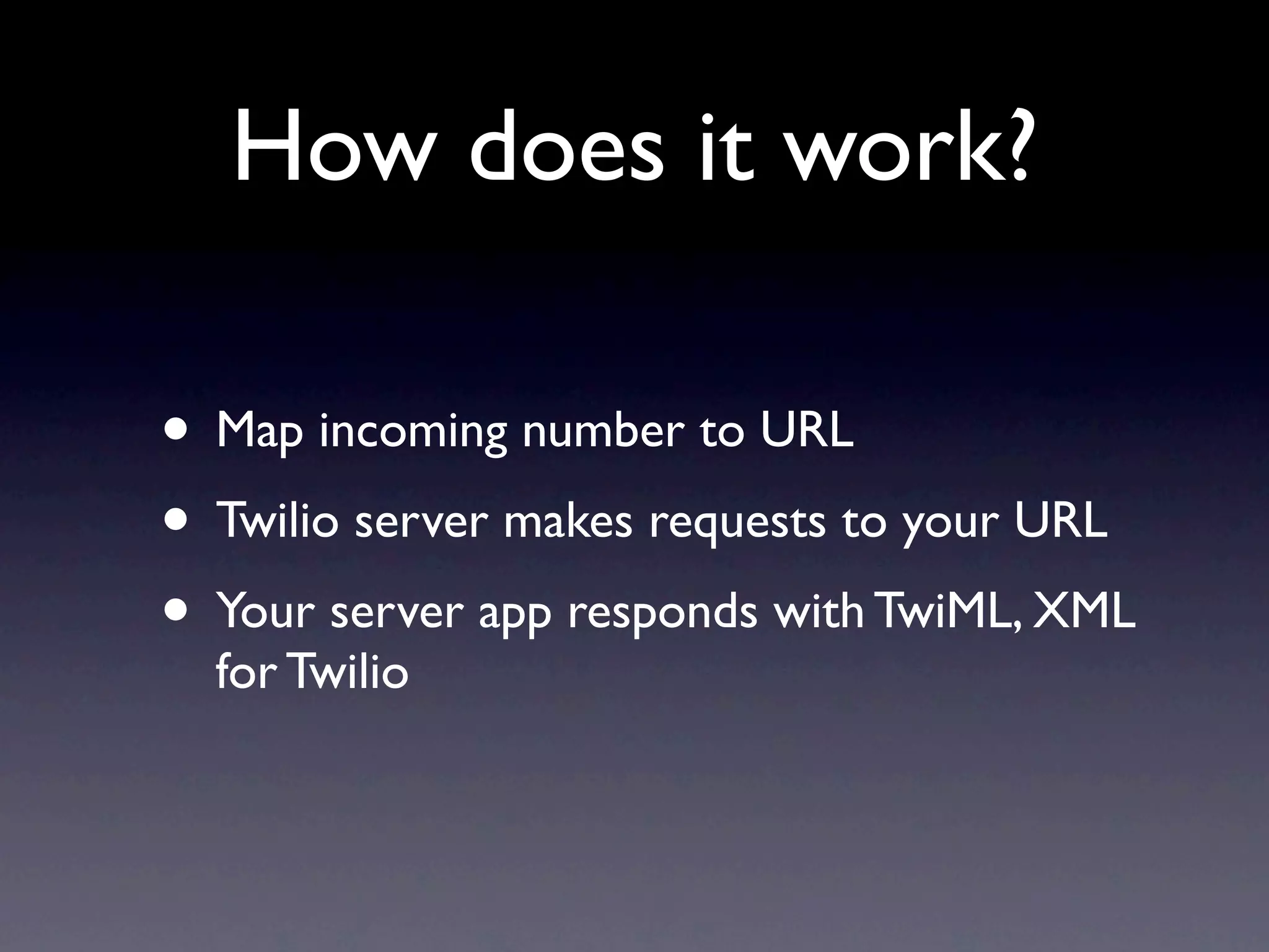 How does it work?

• Map incoming number to URL
• Twilio server makes requests to your URL
• Your server app responds with TwiML, XML
  for Twilio
 