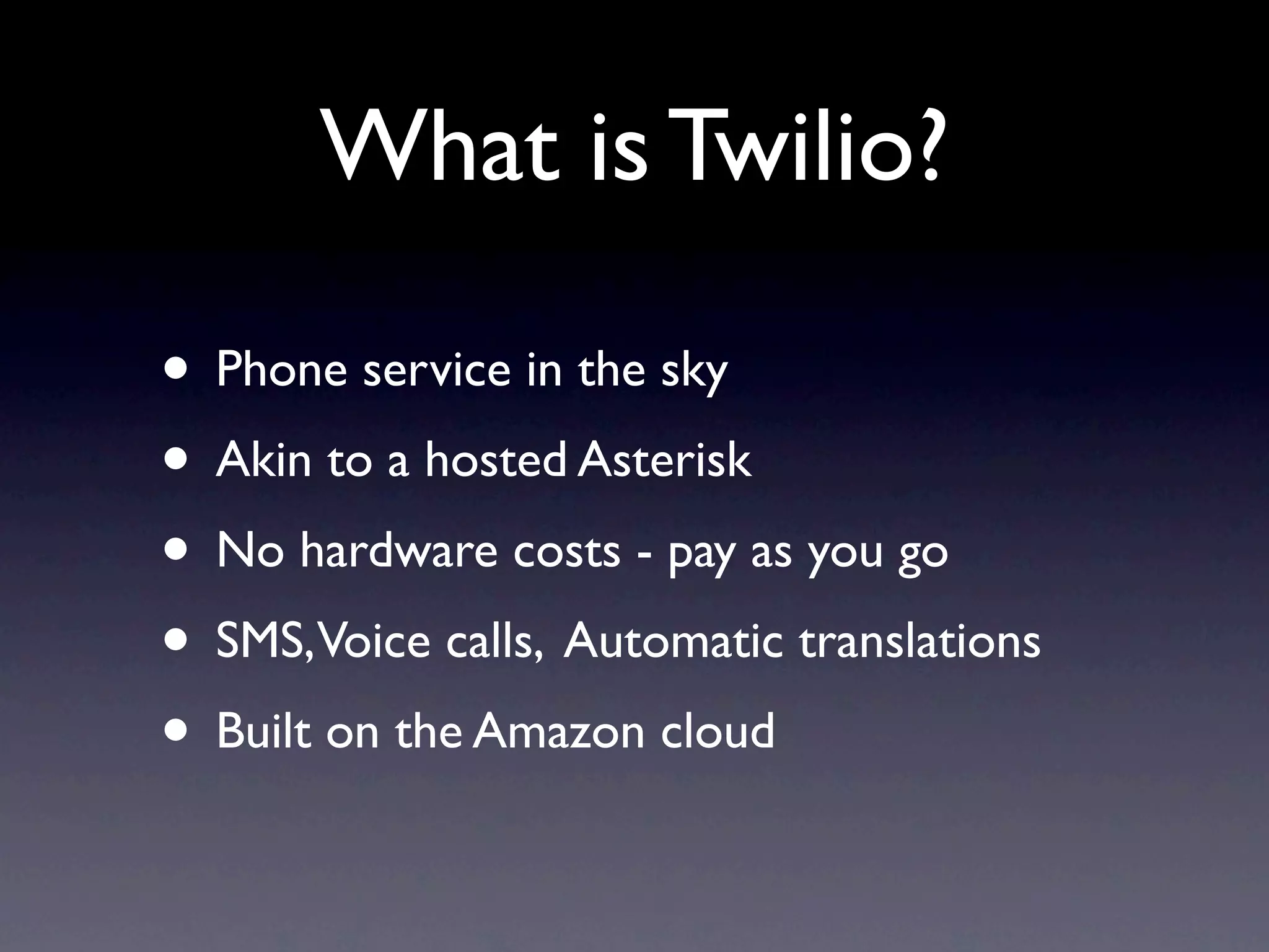 What is Twilio?

• Phone service in the sky
• Akin to a hosted Asterisk
• No hardware costs - pay as you go
• SMS,Voice calls, Automatic translations
• Built on the Amazon cloud
 