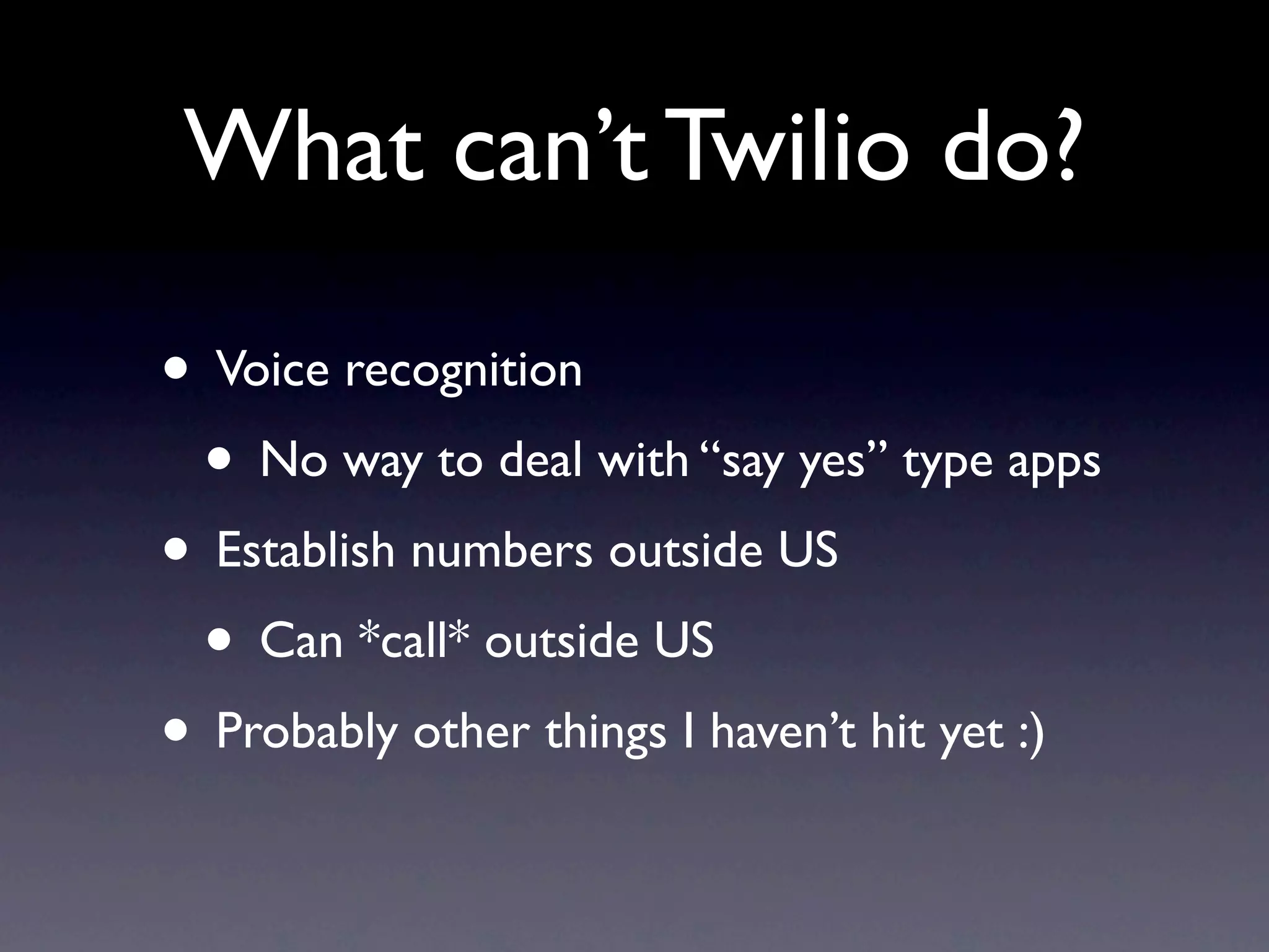 What can’t Twilio do?

• Voice recognition
 • No way to deal with “say yes” type apps
• Establish numbers outside US
 • Can *call* outside US
• Probably other things I haven’t hit yet :)
 