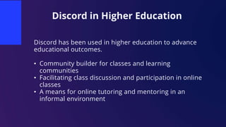Discord in Higher Education
Discord has been used in higher education to advance
educational outcomes.
• Community builder for classes and learning
communities
• Facilitating class discussion and participation in online
classes
• A means for online tutoring and mentoring in an
informal environment
 