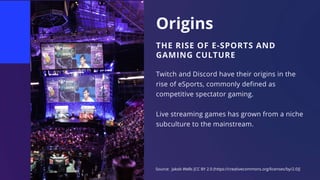 Origins
THE RISE OF E-SPORTS AND
GAMING CULTURE
Twitch and Discord have their origins in the
rise of eSports, commonly defined as
competitive spectator gaming.
Live streaming games has grown from a niche
subculture to the mainstream.
Source: Jakob Wells [CC BY 2.0 (https://creativecommons.org/licenses/by/2.0)]
 