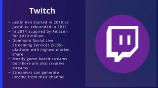 T
• Justin Kan started in 2010 as
Justin.tv, rebranded in 2011
• In 2014 acquired by Amazon
for $970 million
• Dominant Social Live
Streaming Services (SLSS)
platform with highest market
share
• Mostly game-based streams
but there are also creative
streams
• Streamers can generate
income from their channel
Twitch
 