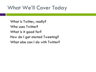 What We’ll Cover Today What is Twitter, really? Who uses Twitter? What is it good for? How do I get started Tweeting? What else can I do with Twitter? 