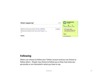 Following Others can choose to follow your Twitter account and you can choose to follow others.  People may choose to follow you as they may know you personally or are interested in what you have to say.  Guevara 