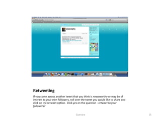 Retweeting If you come across another tweet that you think is newsworthy or may be of interest to your own followers, roll over the tweet you would like to share and click on the retweet option.  Click  yes  on the question -  retweet to your followers?  Guevara 