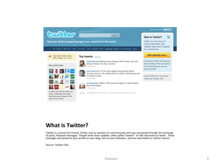 What is Twitter? Twitter is a service for friends, family, and co–workers to communicate and stay connected through the exchange of quick, frequent messages.  People write short updates, often called "tweets"  of 140 characters or fewer.  These messages are posted to your profile or your blog, sent to your followers, and are searchable on Twitter search. Source: Twitter FAQ Guevara 
