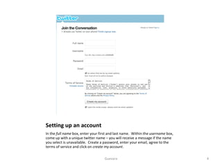 Setting up an account In the  full name  box, enter your first and last name.  Within the  username  box, come up with a unique twitter name – you will receive a message if the name you select is unavailable.  Create a password, enter your email, agree to the terms of service and click on  create my account .  Guevara 