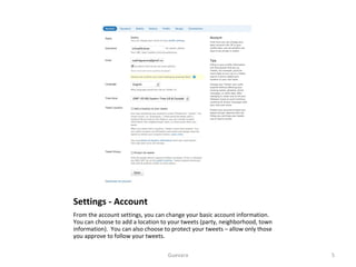 Settings - Account From the account settings, you can change your basic account information.  You can choose to add a location to your tweets (party, neighborhood, town information).  You can also choose to protect your tweets – allow only those you approve to follow your tweets.  Guevara 