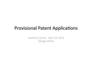 Provisional	
  Patent	
  Applica0ons	
  
        Inventors	
  Forum	
  	
  	
  April	
  13,	
  2012	
  
                 George	
  White	
  
 