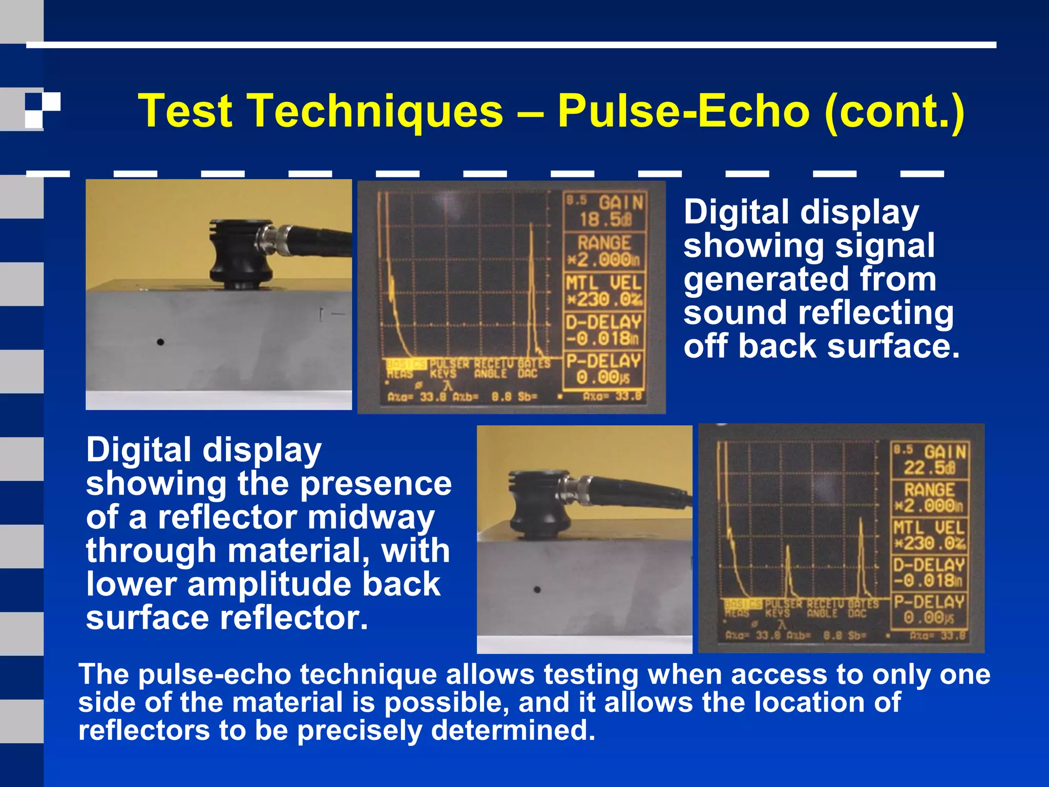 Test Techniques – Pulse-Echo (cont.)
Digital display
showing signal
generated from
sound reflecting
off back surface.
Digital display
showing the presence
of a reflector midway
through material, with
lower amplitude back
surface reflector.
The pulse-echo technique allows testing when access to only one
side of the material is possible, and it allows the location of
reflectors to be precisely determined.
 