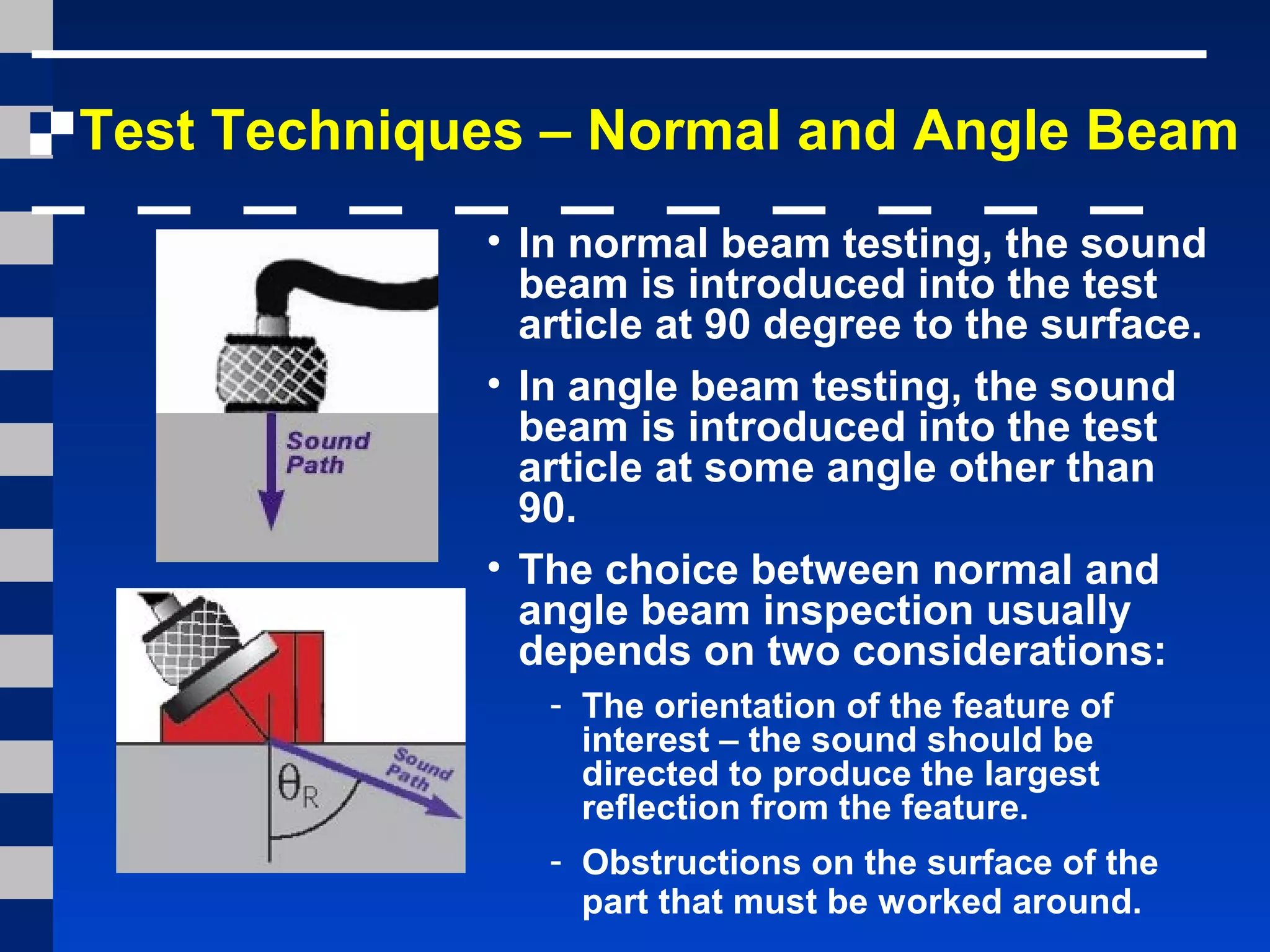 Test Techniques – Normal and Angle Beam
• In normal beam testing, the sound
beam is introduced into the test
article at 90 degree to the surface.
• In angle beam testing, the sound
beam is introduced into the test
article at some angle other than
90.
• The choice between normal and
angle beam inspection usually
depends on two considerations:
- The orientation of the feature of
interest – the sound should be
directed to produce the largest
reflection from the feature.
- Obstructions on the surface of the
part that must be worked around.
 