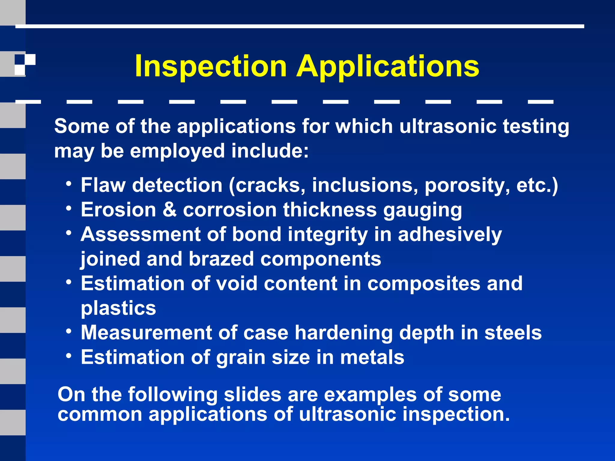 Inspection Applications
Some of the applications for which ultrasonic testing
may be employed include:
• Flaw detection (cracks, inclusions, porosity, etc.)
• Erosion & corrosion thickness gauging
• Assessment of bond integrity in adhesively
joined and brazed components
• Estimation of void content in composites and
plastics
• Measurement of case hardening depth in steels
• Estimation of grain size in metals
On the following slides are examples of some
common applications of ultrasonic inspection.
 