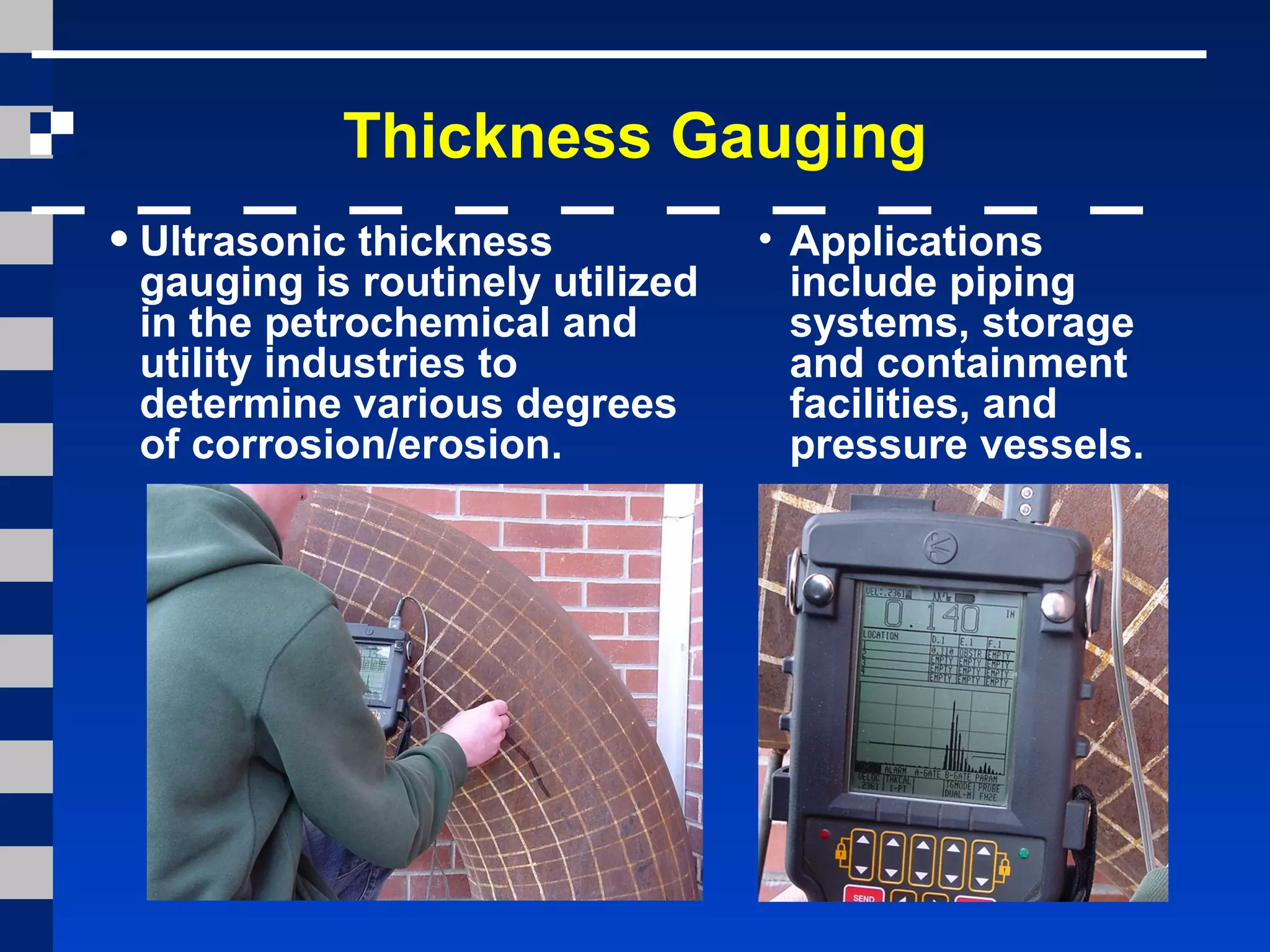 Thickness Gauging
•Ultrasonic thickness
gauging is routinely utilized
in the petrochemical and
utility industries to
determine various degrees
of corrosion/erosion.
• Applications
include piping
systems, storage
and containment
facilities, and
pressure vessels.
 
