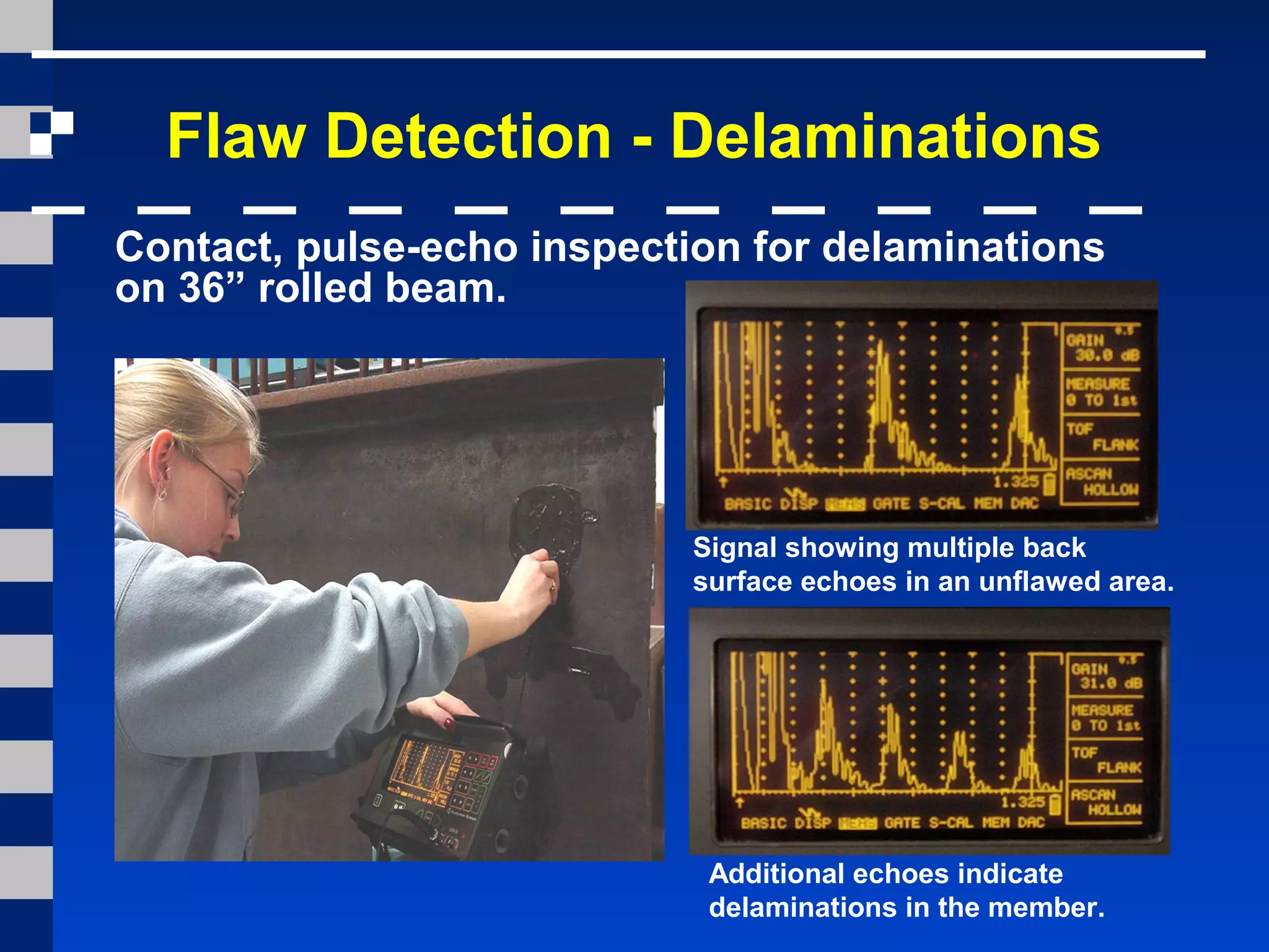 Flaw Detection - Delaminations
Signal showing multiple back
surface echoes in an unflawed area.
Additional echoes indicate
delaminations in the member.
Contact, pulse-echo inspection for delaminations
on 36” rolled beam.
 