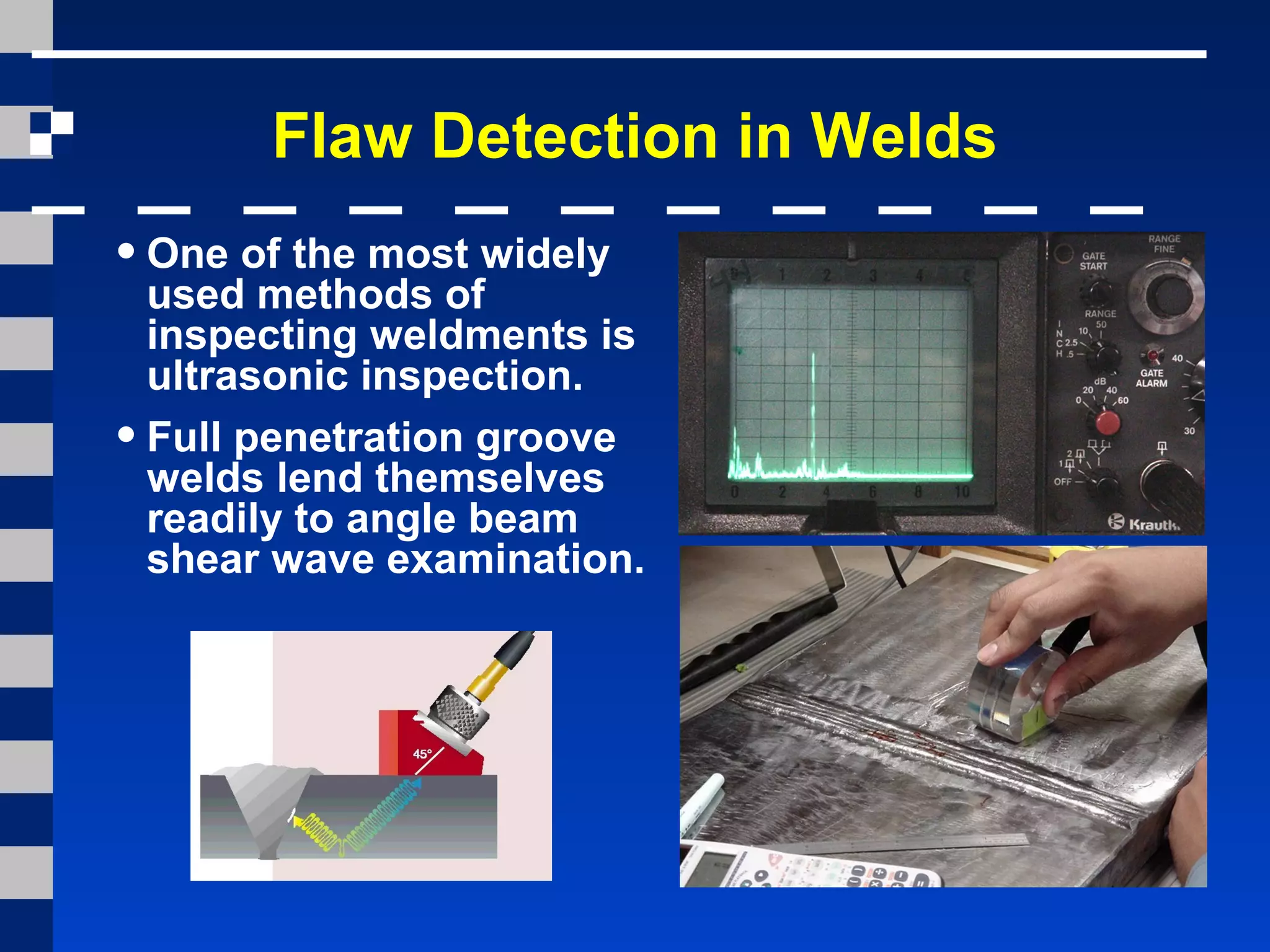 Flaw Detection in Welds
•One of the most widely
used methods of
inspecting weldments is
ultrasonic inspection.
•Full penetration groove
welds lend themselves
readily to angle beam
shear wave examination.
 