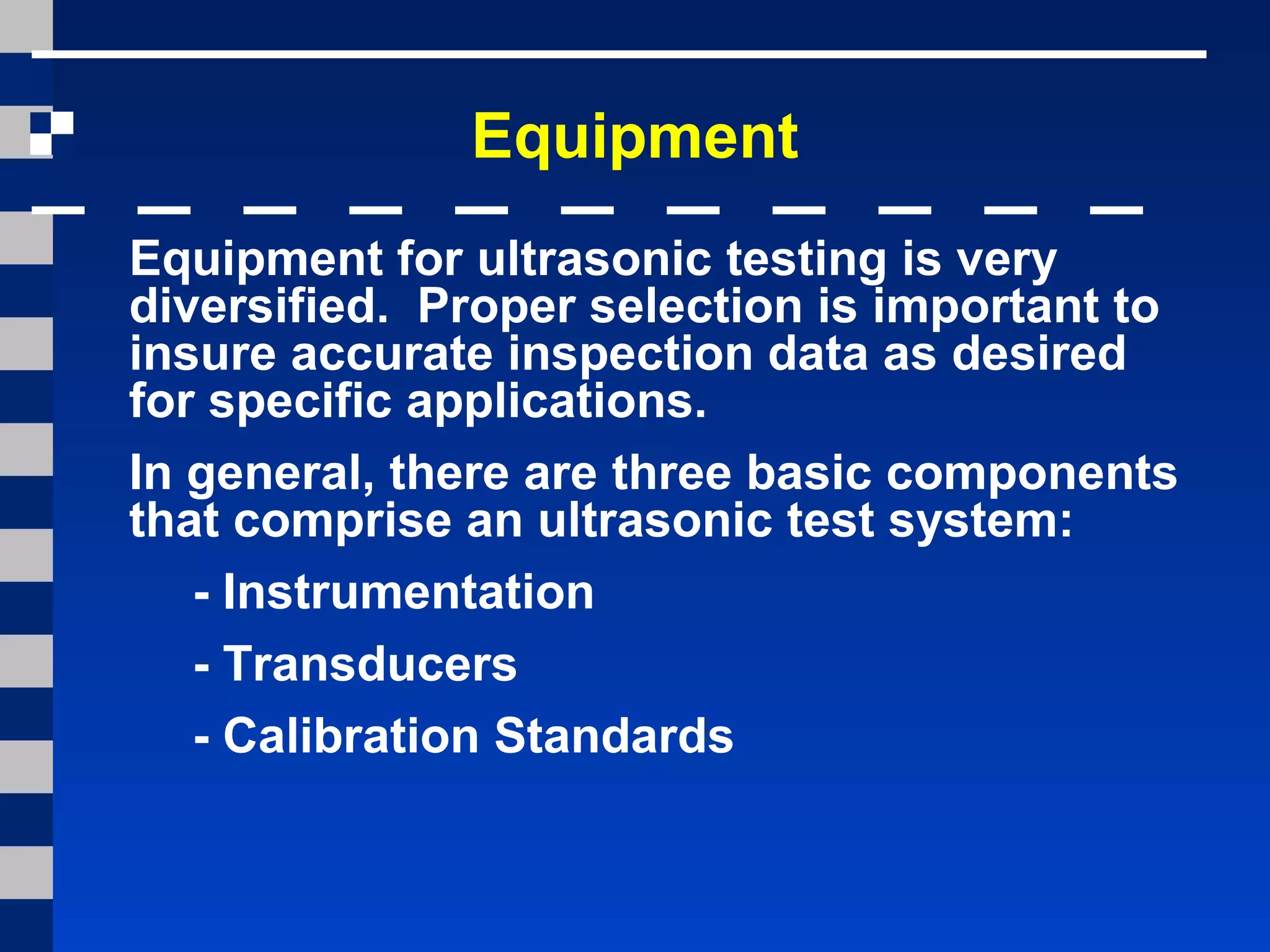 Equipment
Equipment for ultrasonic testing is very
diversified. Proper selection is important to
insure accurate inspection data as desired
for specific applications.
In general, there are three basic components
that comprise an ultrasonic test system:
- Instrumentation
- Transducers
- Calibration Standards
 
