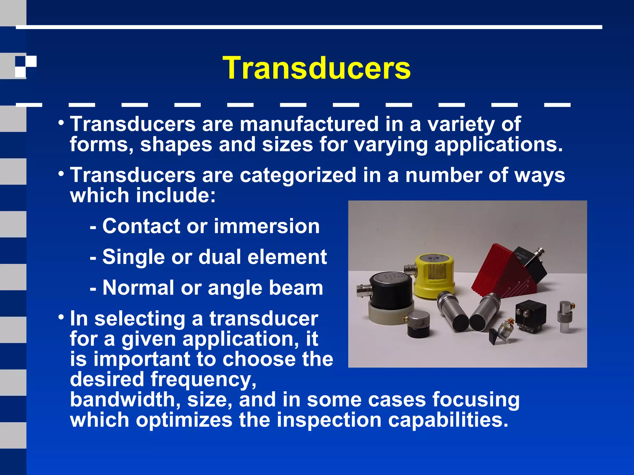Transducers
• Transducers are manufactured in a variety of
forms, shapes and sizes for varying applications.
• Transducers are categorized in a number of ways
which include:
- Contact or immersion
- Single or dual element
- Normal or angle beam
• In selecting a transducer
for a given application, it
is important to choose the
desired frequency,
bandwidth, size, and in some cases focusing
which optimizes the inspection capabilities.
 