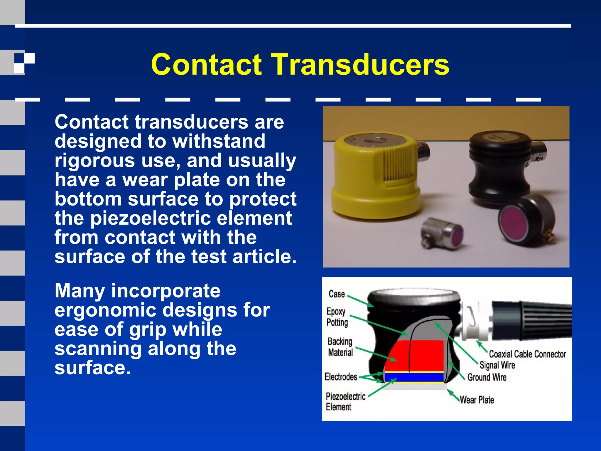 Contact Transducers
Contact transducers are
designed to withstand
rigorous use, and usually
have a wear plate on the
bottom surface to protect
the piezoelectric element
from contact with the
surface of the test article.
Many incorporate
ergonomic designs for
ease of grip while
scanning along the
surface.
 