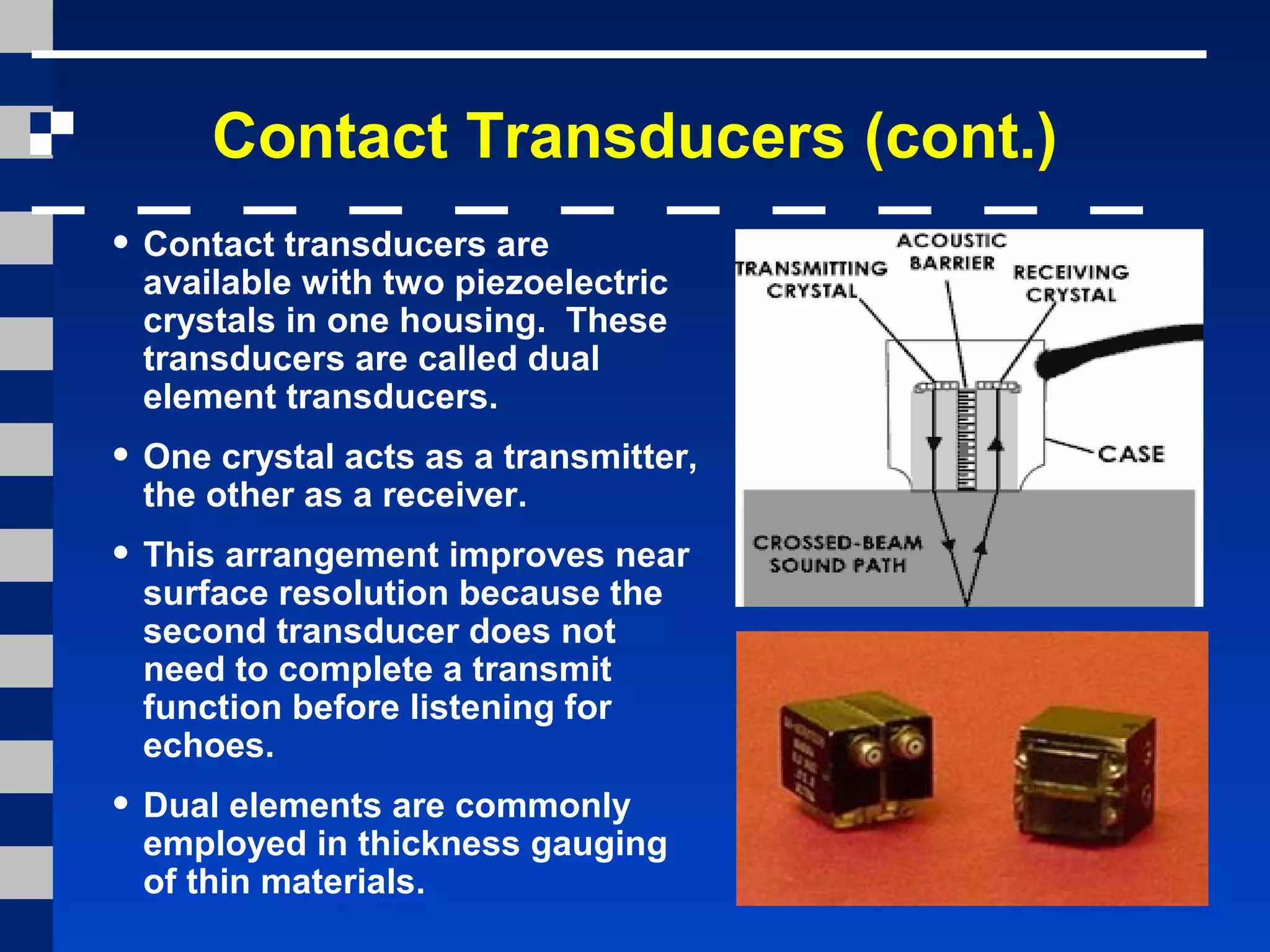 Contact Transducers (cont.)
• Contact transducers are
available with two piezoelectric
crystals in one housing. These
transducers are called dual
element transducers.
• One crystal acts as a transmitter,
the other as a receiver.
• This arrangement improves near
surface resolution because the
second transducer does not
need to complete a transmit
function before listening for
echoes.
• Dual elements are commonly
employed in thickness gauging
of thin materials.
 