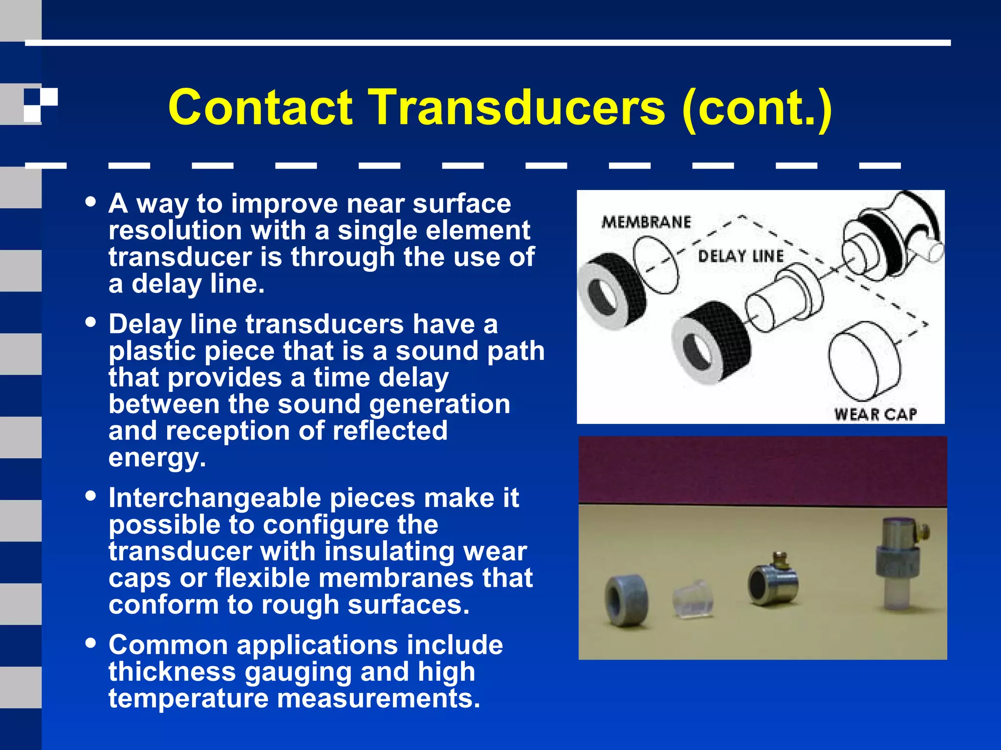 Contact Transducers (cont.)
• A way to improve near surface
resolution with a single element
transducer is through the use of
a delay line.
• Delay line transducers have a
plastic piece that is a sound path
that provides a time delay
between the sound generation
and reception of reflected
energy.
• Interchangeable pieces make it
possible to configure the
transducer with insulating wear
caps or flexible membranes that
conform to rough surfaces.
• Common applications include
thickness gauging and high
temperature measurements.
 