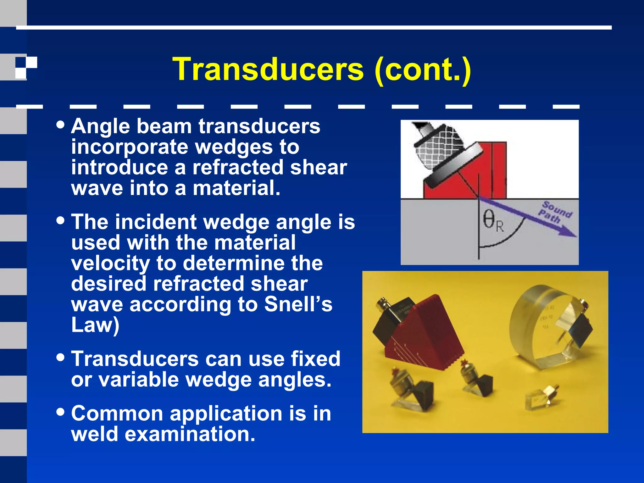 Transducers (cont.)
•Angle beam transducers
incorporate wedges to
introduce a refracted shear
wave into a material.
•The incident wedge angle is
used with the material
velocity to determine the
desired refracted shear
wave according to Snell’s
Law)
•Transducers can use fixed
or variable wedge angles.
•Common application is in
weld examination.
 