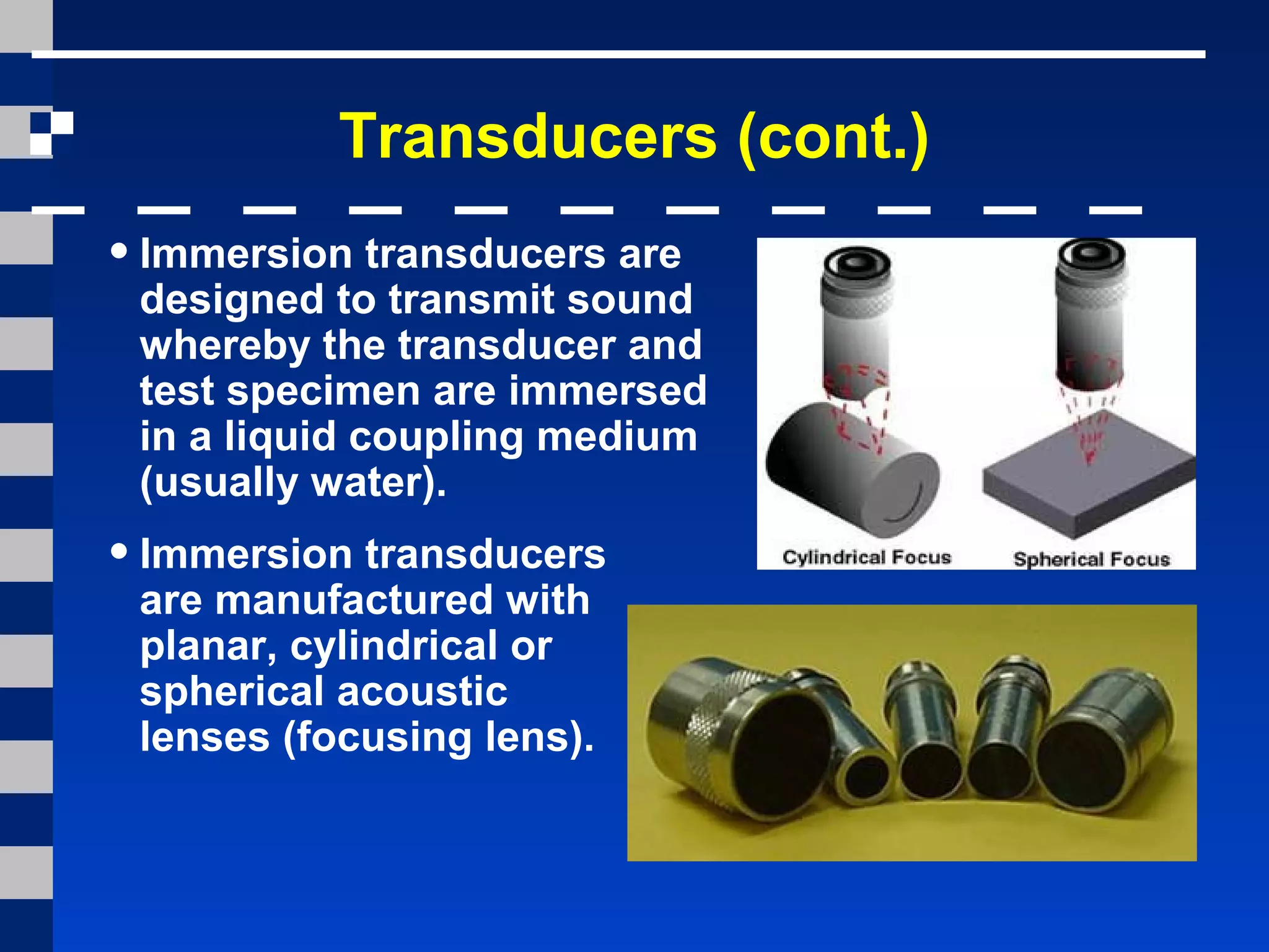 Transducers (cont.)
•Immersion transducers are
designed to transmit sound
whereby the transducer and
test specimen are immersed
in a liquid coupling medium
(usually water).
•Immersion transducers
are manufactured with
planar, cylindrical or
spherical acoustic
lenses (focusing lens).
 