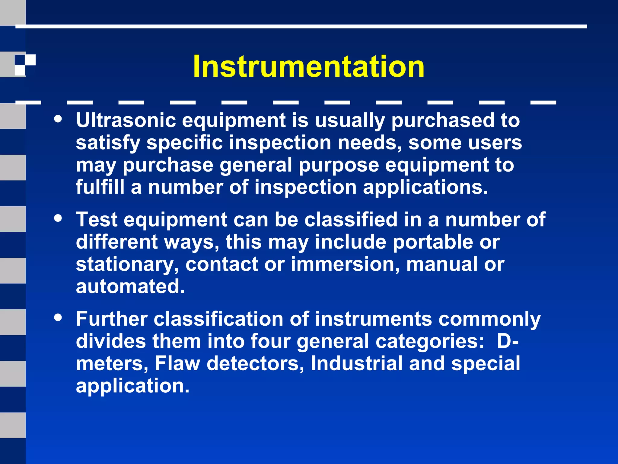 Instrumentation
• Ultrasonic equipment is usually purchased to
satisfy specific inspection needs, some users
may purchase general purpose equipment to
fulfill a number of inspection applications.
• Test equipment can be classified in a number of
different ways, this may include portable or
stationary, contact or immersion, manual or
automated.
• Further classification of instruments commonly
divides them into four general categories: D-
meters, Flaw detectors, Industrial and special
application.
 