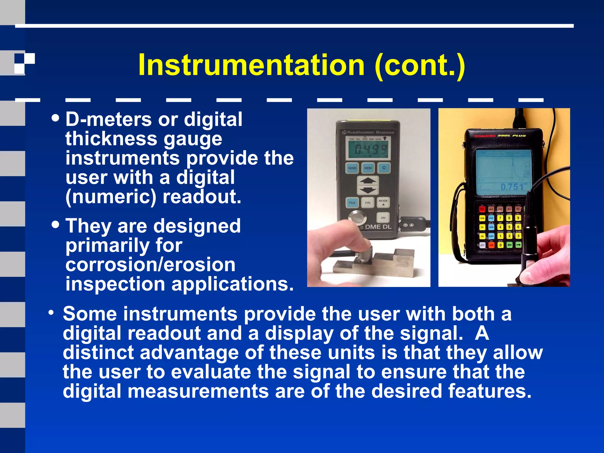 Instrumentation (cont.)
•D-meters or digital
thickness gauge
instruments provide the
user with a digital
(numeric) readout.
•They are designed
primarily for
corrosion/erosion
inspection applications.
• Some instruments provide the user with both a
digital readout and a display of the signal. A
distinct advantage of these units is that they allow
the user to evaluate the signal to ensure that the
digital measurements are of the desired features.
 