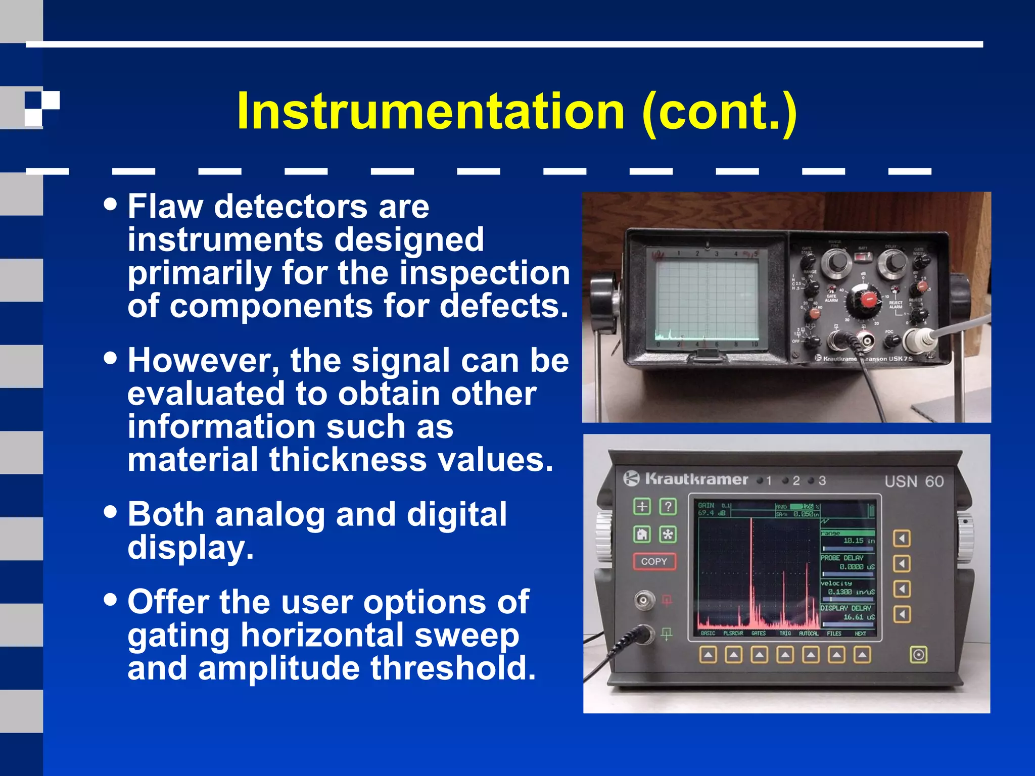 Instrumentation (cont.)
•Flaw detectors are
instruments designed
primarily for the inspection
of components for defects.
•However, the signal can be
evaluated to obtain other
information such as
material thickness values.
•Both analog and digital
display.
•Offer the user options of
gating horizontal sweep
and amplitude threshold.
 