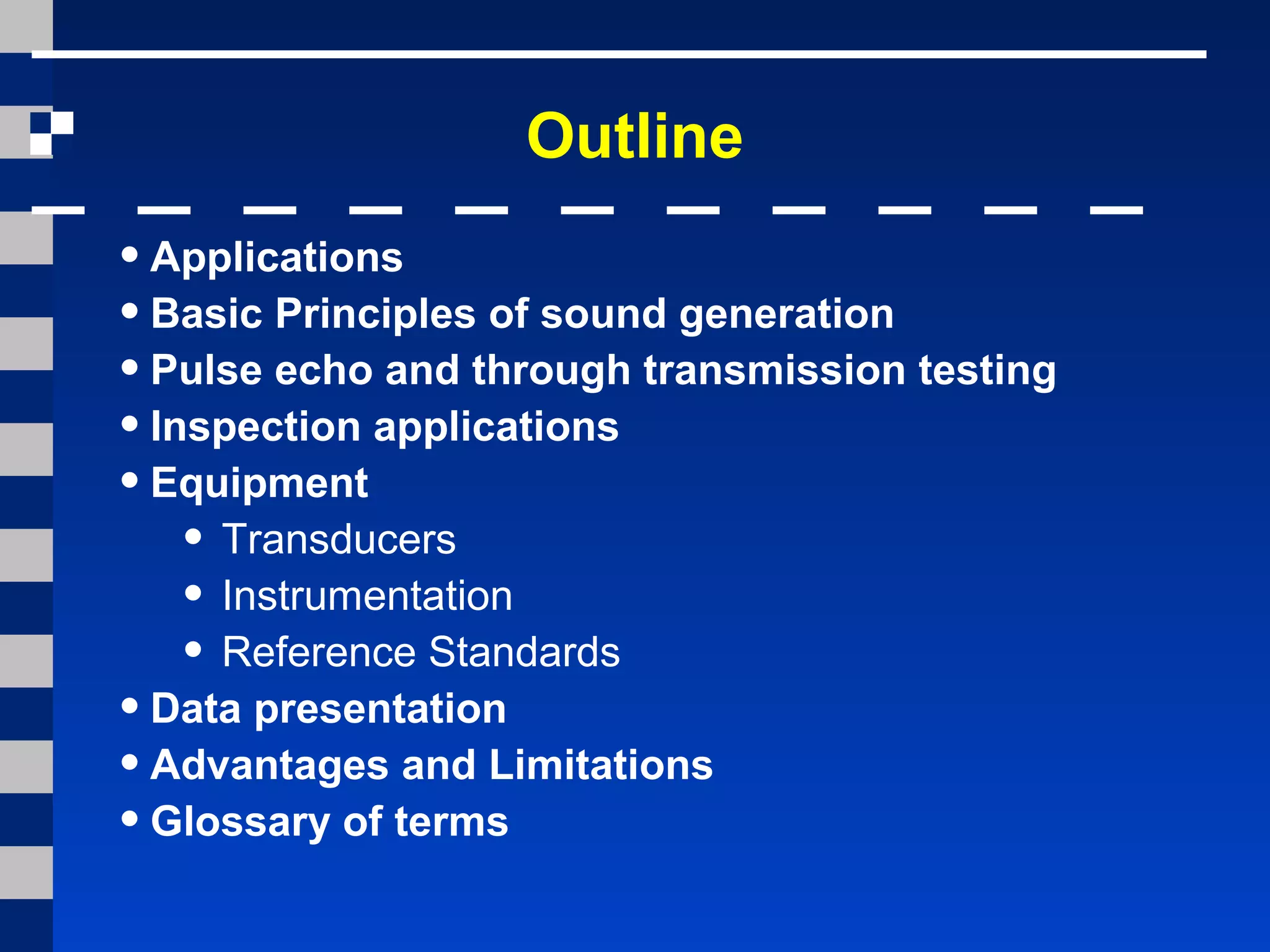 Outline
•Applications
•Basic Principles of sound generation
•Pulse echo and through transmission testing
•Inspection applications
•Equipment
• Transducers
• Instrumentation
• Reference Standards
•Data presentation
•Advantages and Limitations
•Glossary of terms
 