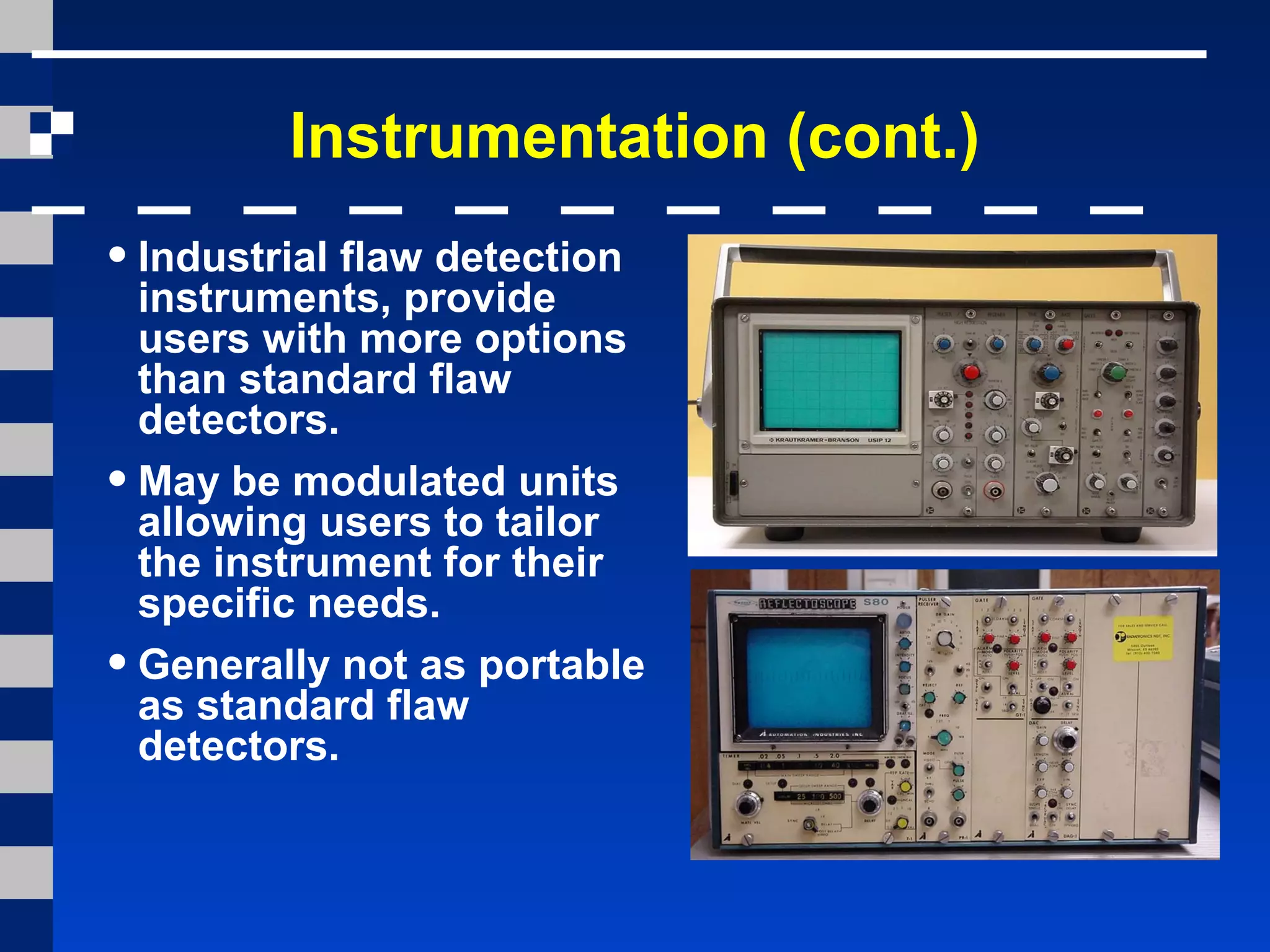 Instrumentation (cont.)
•Industrial flaw detection
instruments, provide
users with more options
than standard flaw
detectors.
•May be modulated units
allowing users to tailor
the instrument for their
specific needs.
•Generally not as portable
as standard flaw
detectors.
 