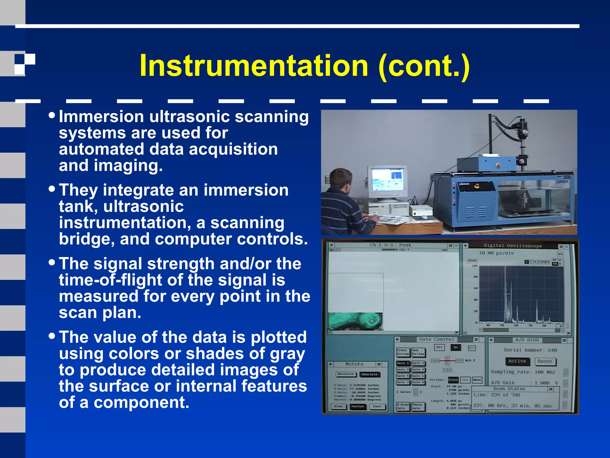 Instrumentation (cont.)
•Immersion ultrasonic scanning
systems are used for
automated data acquisition
and imaging.
•They integrate an immersion
tank, ultrasonic
instrumentation, a scanning
bridge, and computer controls.
•The signal strength and/or the
time-of-flight of the signal is
measured for every point in the
scan plan.
•The value of the data is plotted
using colors or shades of gray
to produce detailed images of
the surface or internal features
of a component.
 
