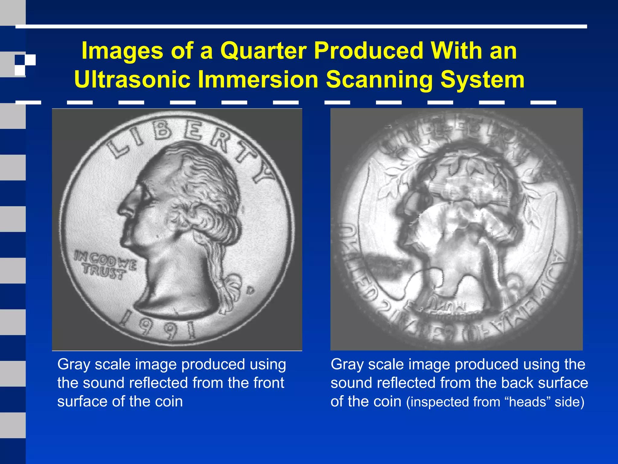 Images of a Quarter Produced With an
Ultrasonic Immersion Scanning System
Gray scale image produced using
the sound reflected from the front
surface of the coin
Gray scale image produced using the
sound reflected from the back surface
of the coin (inspected from “heads” side)
 