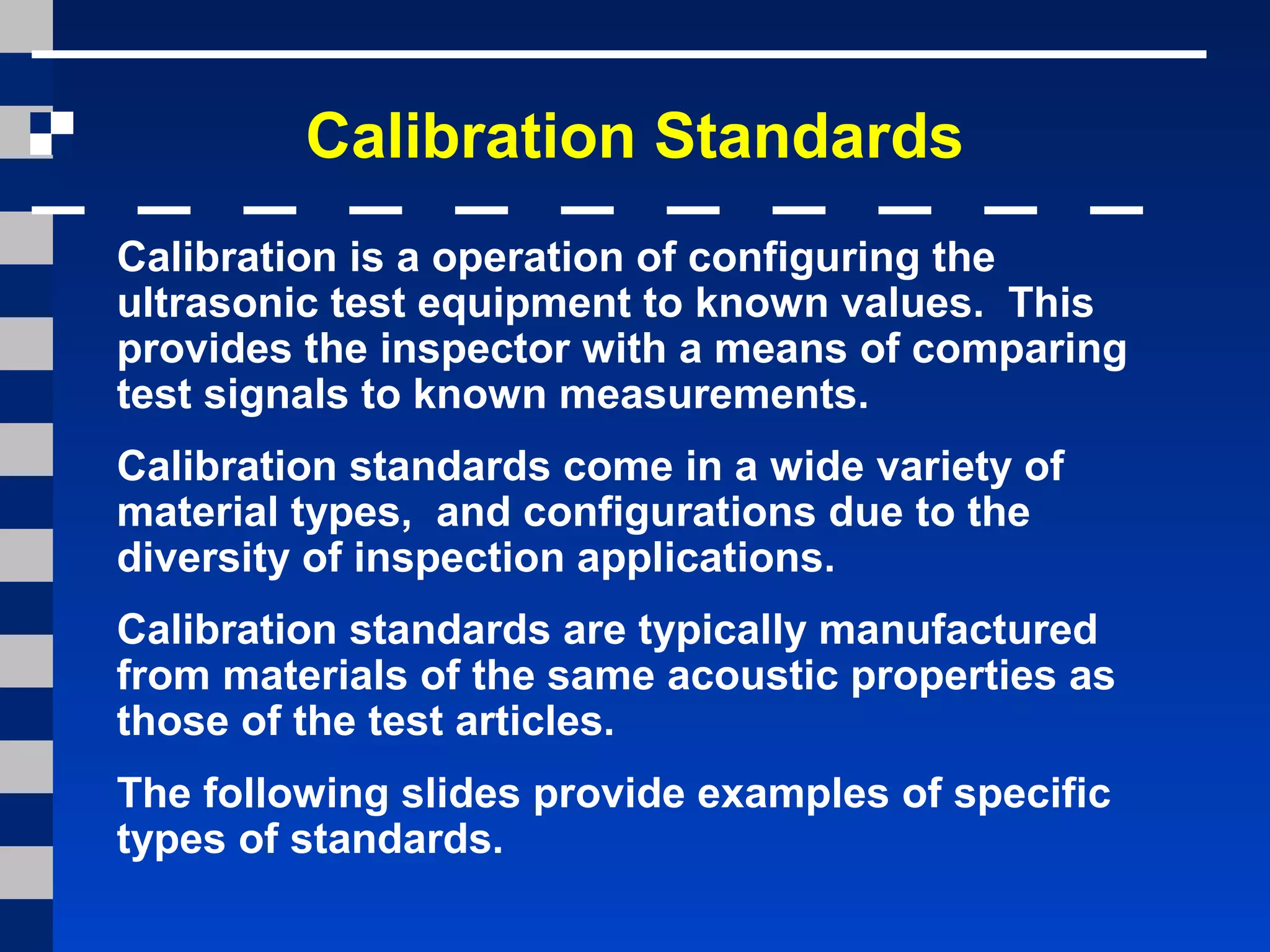 Calibration Standards
Calibration is a operation of configuring the
ultrasonic test equipment to known values. This
provides the inspector with a means of comparing
test signals to known measurements.
Calibration standards come in a wide variety of
material types, and configurations due to the
diversity of inspection applications.
Calibration standards are typically manufactured
from materials of the same acoustic properties as
those of the test articles.
The following slides provide examples of specific
types of standards.
 