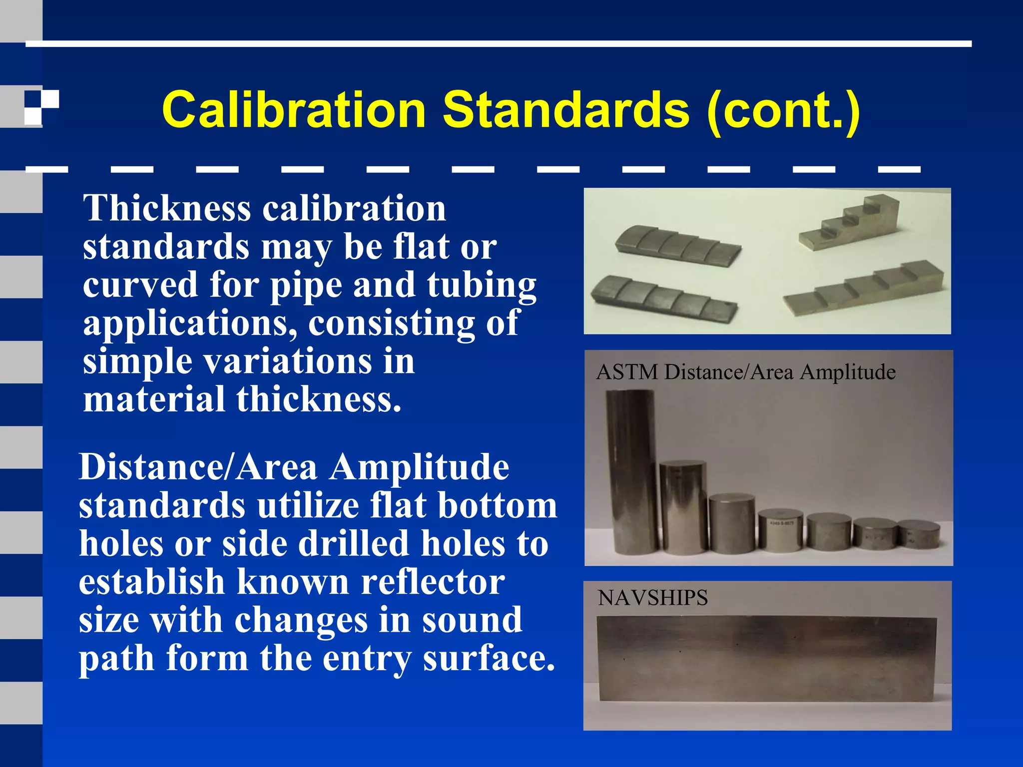 Calibration Standards (cont.)
Thickness calibration
standards may be flat or
curved for pipe and tubing
applications, consisting of
simple variations in
material thickness.
Distance/Area Amplitude
standards utilize flat bottom
holes or side drilled holes to
establish known reflector
size with changes in sound
path form the entry surface.
ASTM Distance/Area Amplitude
NAVSHIPS
 