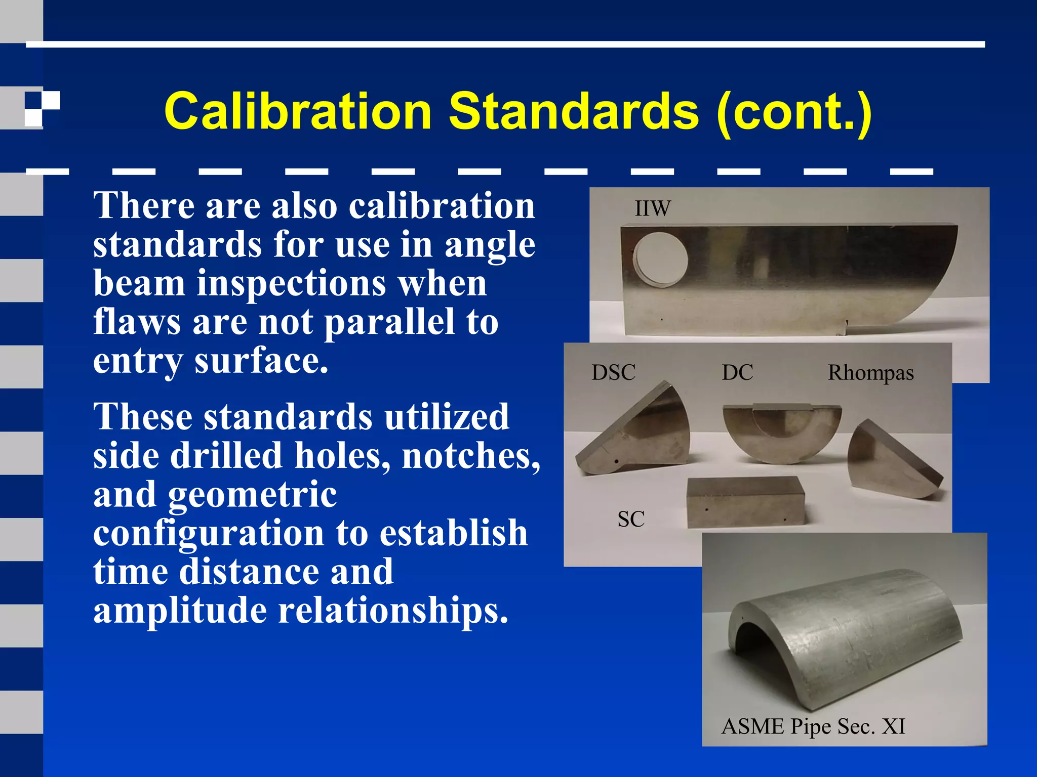 Calibration Standards (cont.)
There are also calibration
standards for use in angle
beam inspections when
flaws are not parallel to
entry surface.
These standards utilized
side drilled holes, notches,
and geometric
configuration to establish
time distance and
amplitude relationships.
IIW
DSC DC Rhompas
SC
ASME Pipe Sec. XI
 
