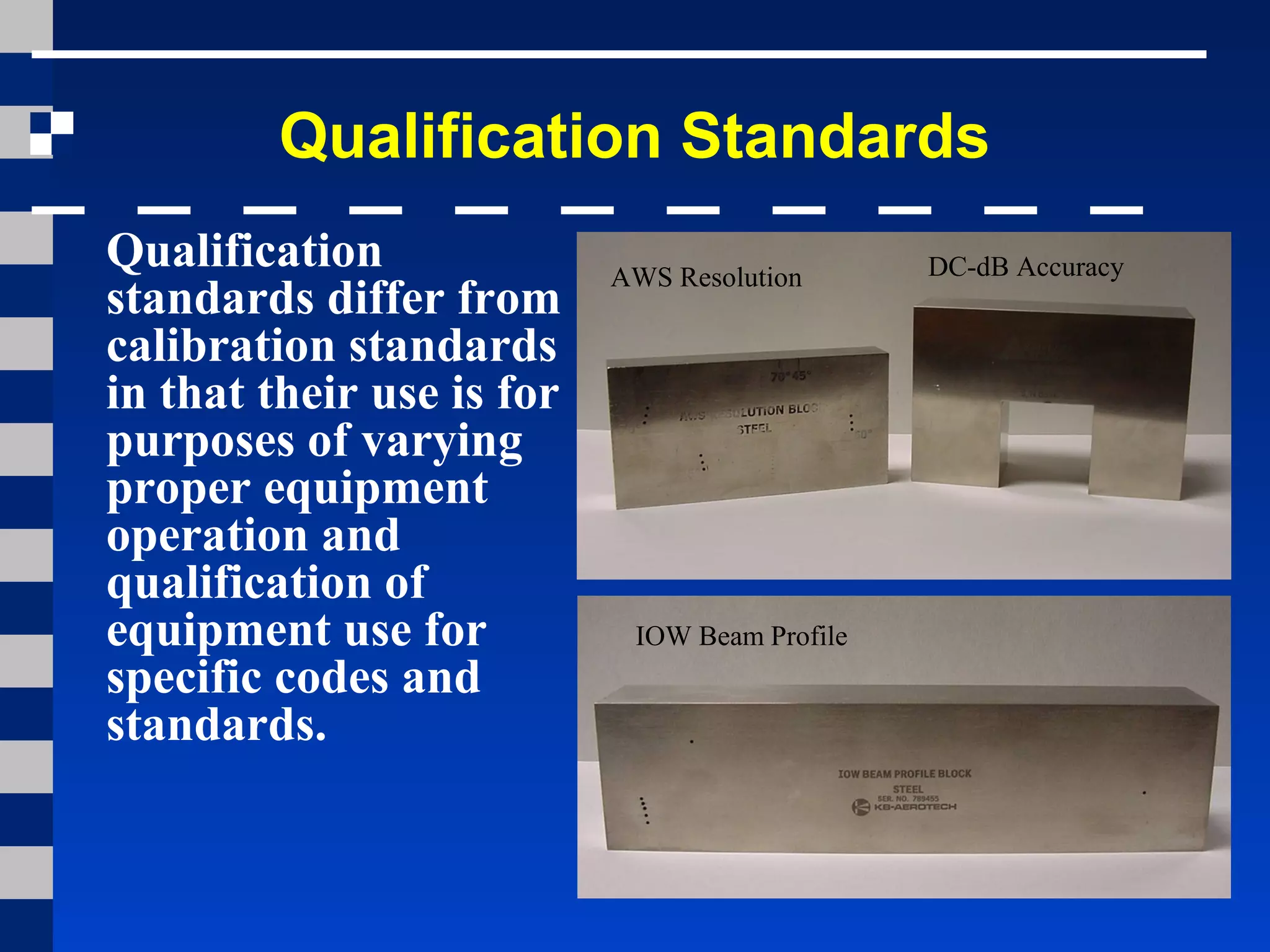 Qualification Standards
Qualification
standards differ from
calibration standards
in that their use is for
purposes of varying
proper equipment
operation and
qualification of
equipment use for
specific codes and
standards.
AWS Resolution
IOW Beam Profile
DC-dB Accuracy
 
