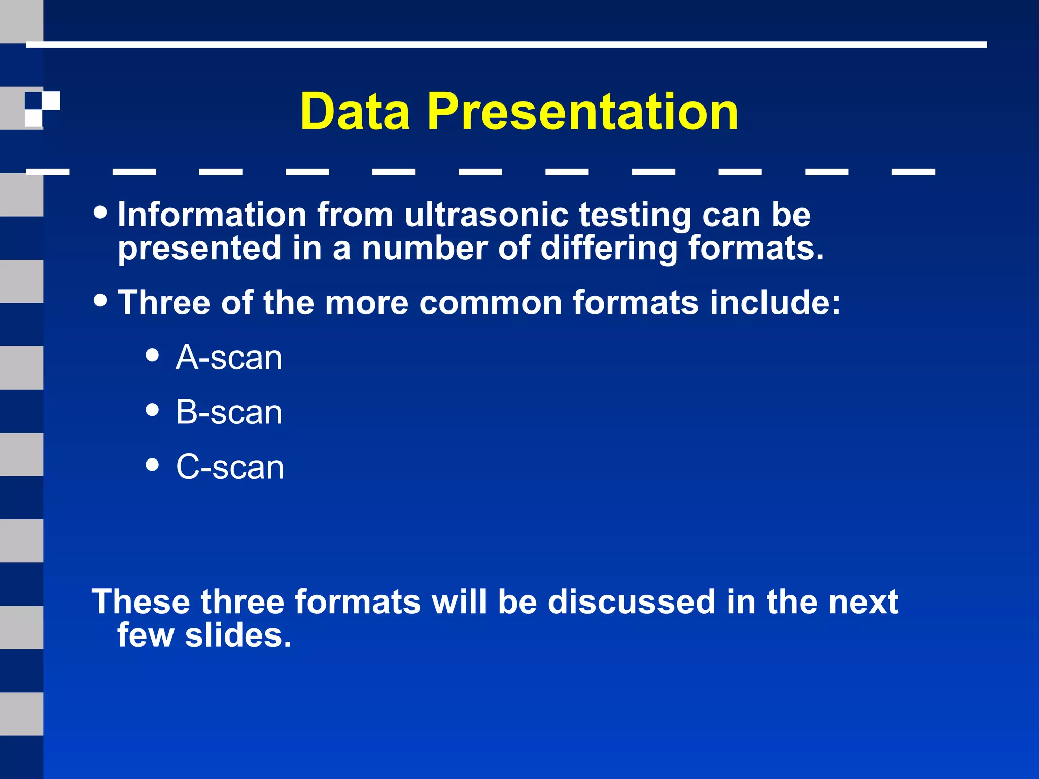 Data Presentation
•Information from ultrasonic testing can be
presented in a number of differing formats.
•Three of the more common formats include:
• A-scan
• B-scan
• C-scan
These three formats will be discussed in the next
few slides.
 