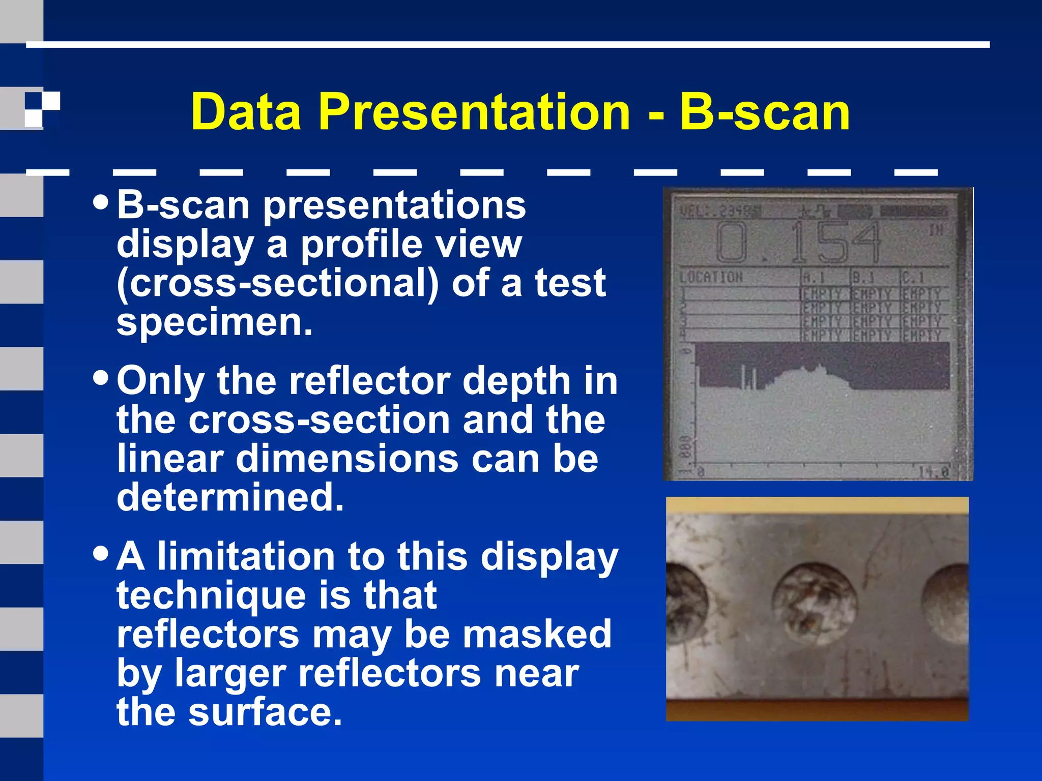 Data Presentation - B-scan
•B-scan presentations
display a profile view
(cross-sectional) of a test
specimen.
•Only the reflector depth in
the cross-section and the
linear dimensions can be
determined.
•A limitation to this display
technique is that
reflectors may be masked
by larger reflectors near
the surface.
 