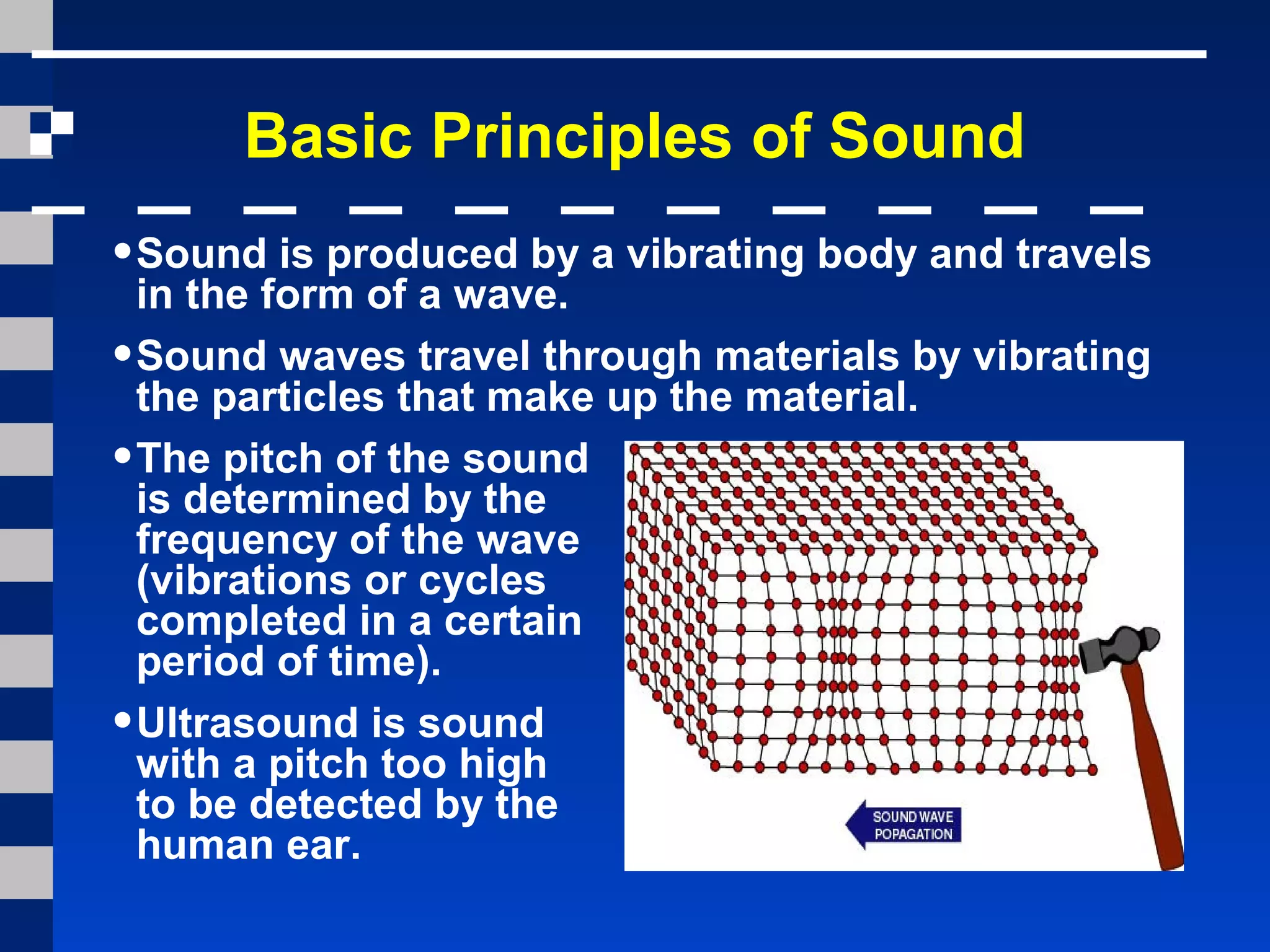 Basic Principles of Sound
•Sound is produced by a vibrating body and travels
in the form of a wave.
•Sound waves travel through materials by vibrating
the particles that make up the material.
•The pitch of the sound
is determined by the
frequency of the wave
(vibrations or cycles
completed in a certain
period of time).
•Ultrasound is sound
with a pitch too high
to be detected by the
human ear.
 