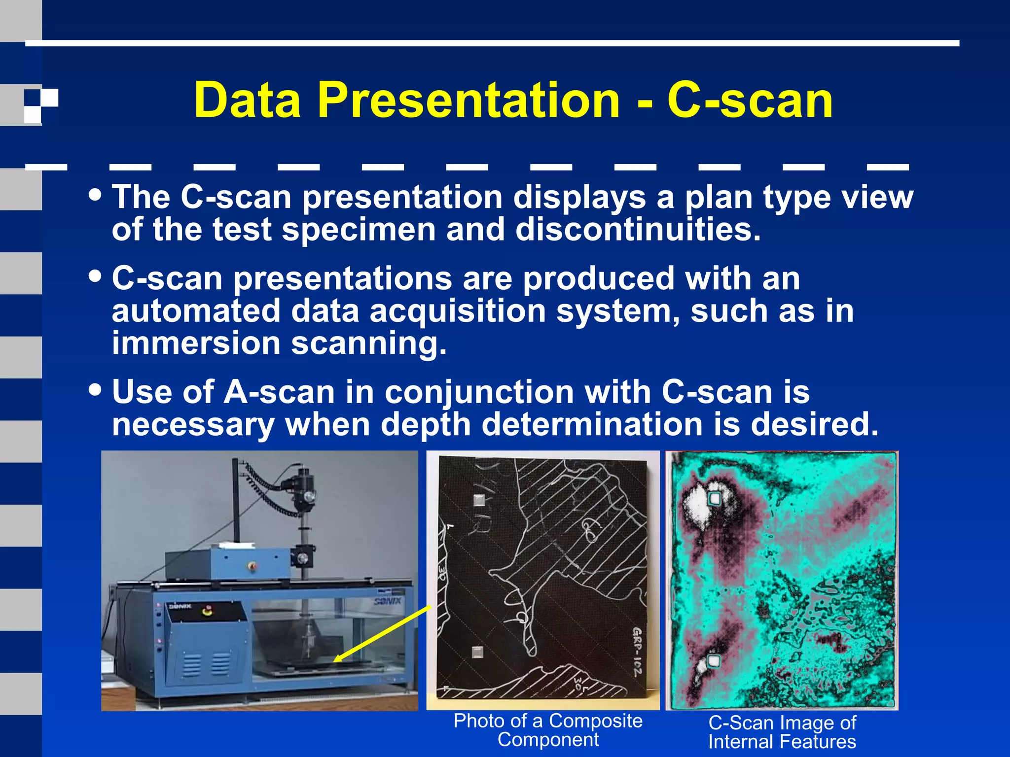 Data Presentation - C-scan
•The C-scan presentation displays a plan type view
of the test specimen and discontinuities.
•C-scan presentations are produced with an
automated data acquisition system, such as in
immersion scanning.
•Use of A-scan in conjunction with C-scan is
necessary when depth determination is desired.
Photo of a Composite
Component
C-Scan Image of
Internal Features
 