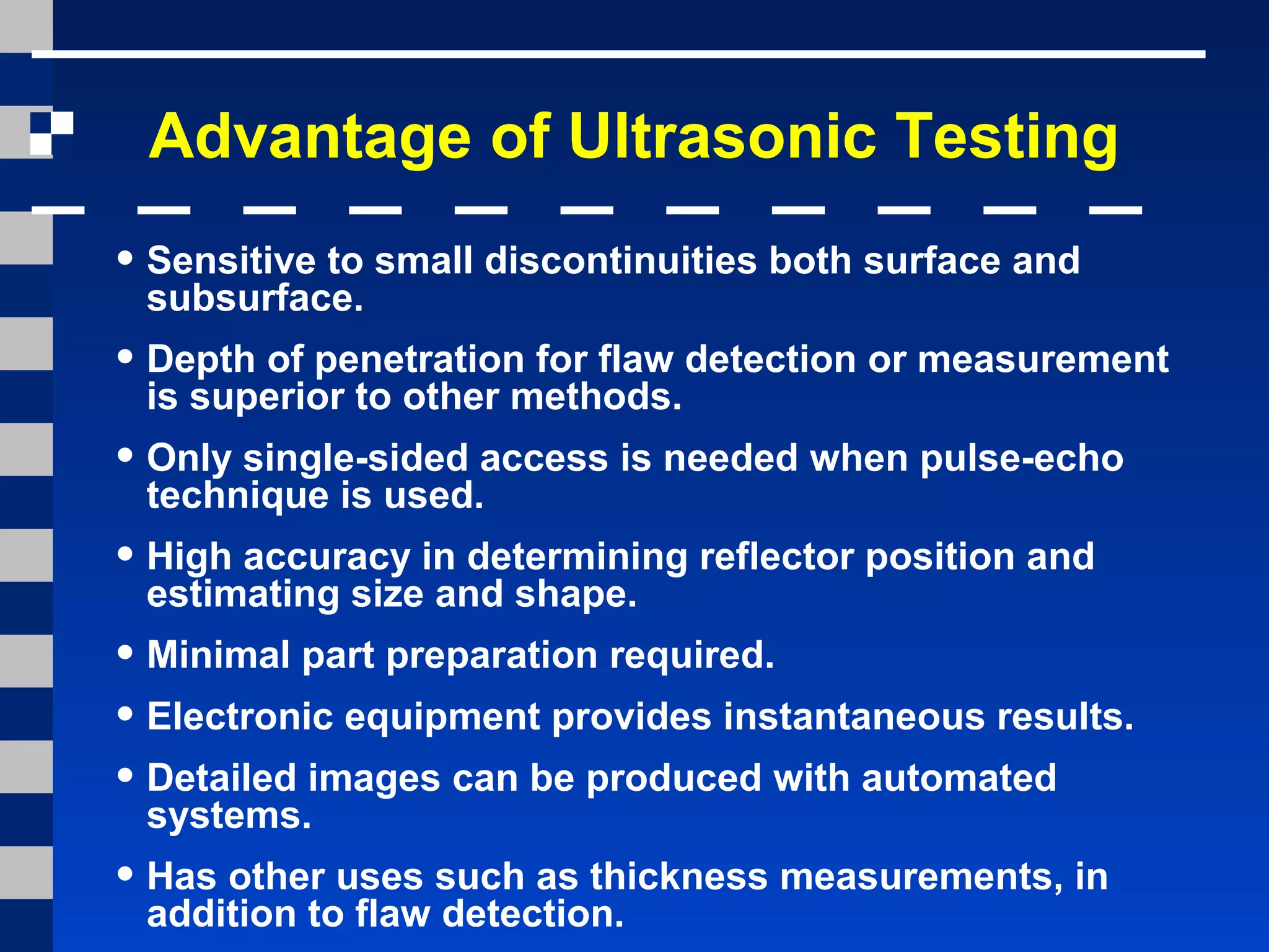 Advantage of Ultrasonic Testing
• Sensitive to small discontinuities both surface and
subsurface.
• Depth of penetration for flaw detection or measurement
is superior to other methods.
• Only single-sided access is needed when pulse-echo
technique is used.
• High accuracy in determining reflector position and
estimating size and shape.
• Minimal part preparation required.
• Electronic equipment provides instantaneous results.
• Detailed images can be produced with automated
systems.
• Has other uses such as thickness measurements, in
addition to flaw detection.
 