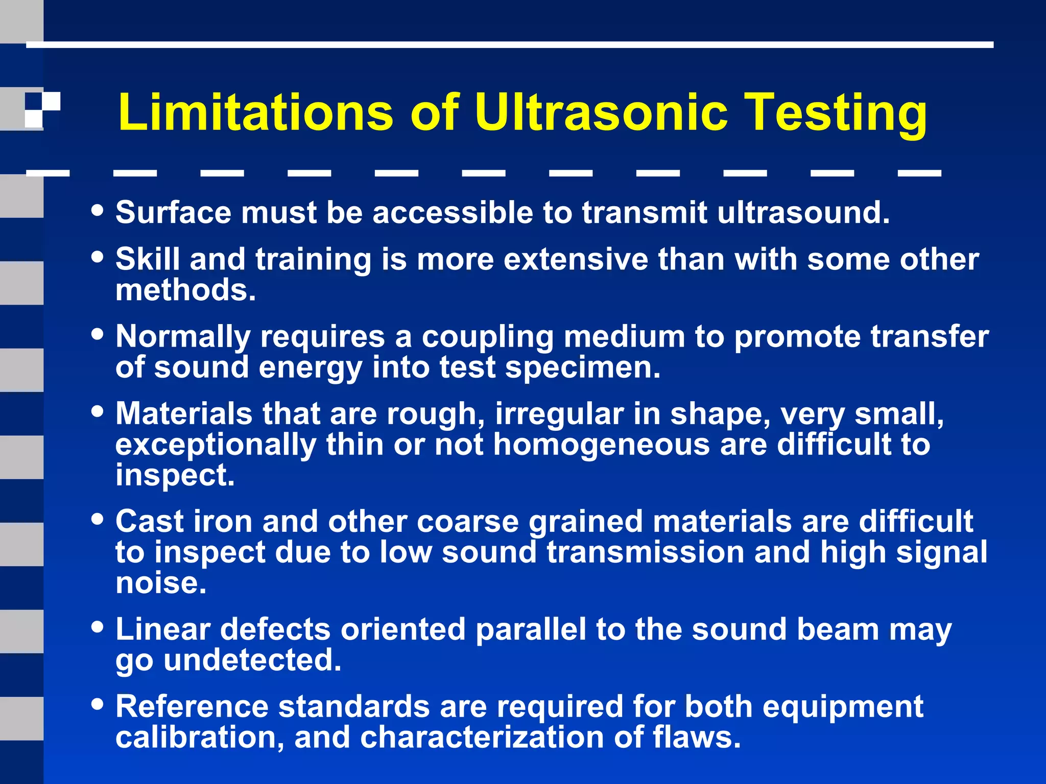 Limitations of Ultrasonic Testing
• Surface must be accessible to transmit ultrasound.
• Skill and training is more extensive than with some other
methods.
• Normally requires a coupling medium to promote transfer
of sound energy into test specimen.
• Materials that are rough, irregular in shape, very small,
exceptionally thin or not homogeneous are difficult to
inspect.
• Cast iron and other coarse grained materials are difficult
to inspect due to low sound transmission and high signal
noise.
• Linear defects oriented parallel to the sound beam may
go undetected.
• Reference standards are required for both equipment
calibration, and characterization of flaws.
 