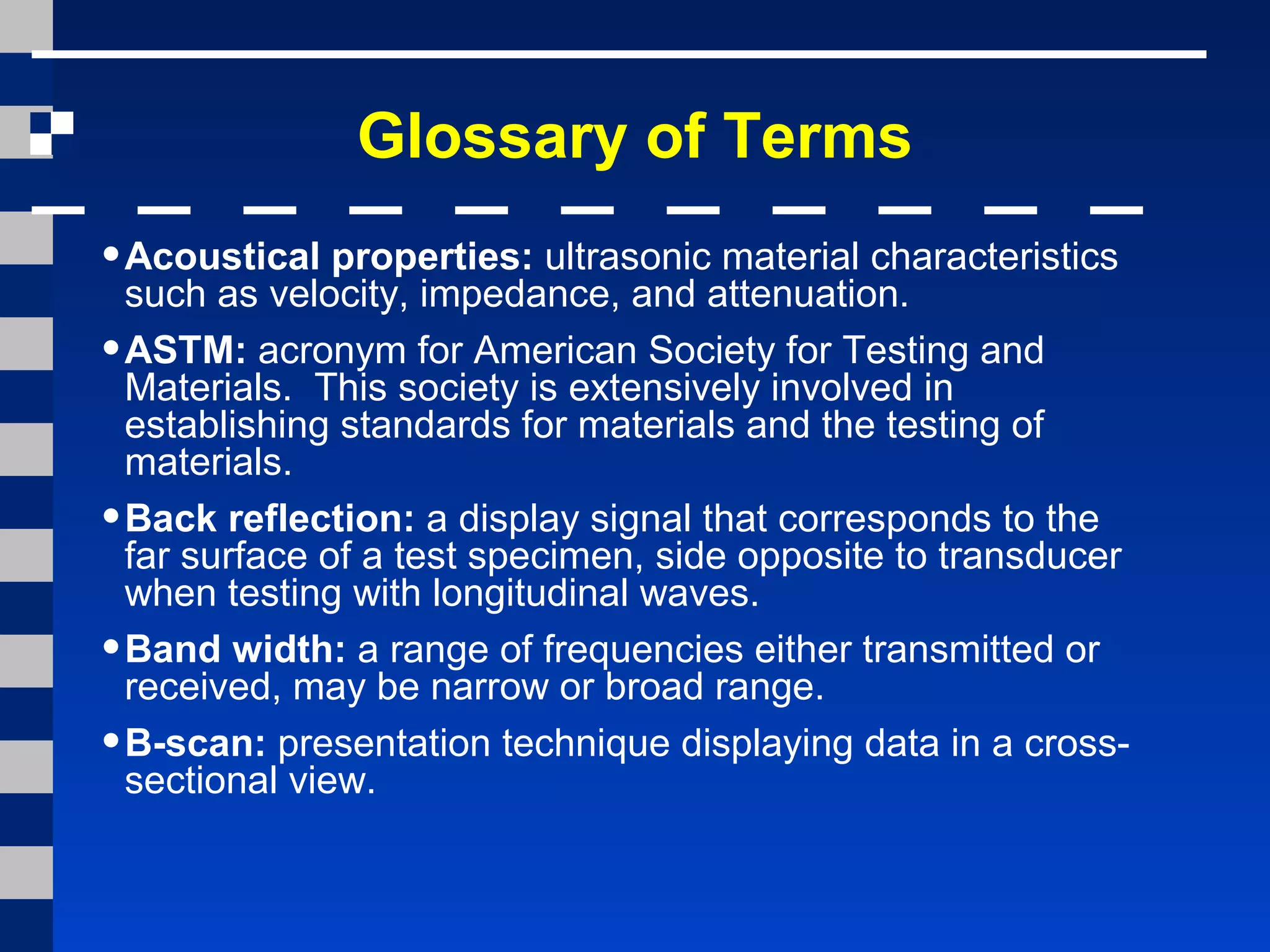 Glossary of Terms
•Acoustical properties: ultrasonic material characteristics
such as velocity, impedance, and attenuation.
•ASTM: acronym for American Society for Testing and
Materials. This society is extensively involved in
establishing standards for materials and the testing of
materials.
•Back reflection: a display signal that corresponds to the
far surface of a test specimen, side opposite to transducer
when testing with longitudinal waves.
•Band width: a range of frequencies either transmitted or
received, may be narrow or broad range.
•B-scan: presentation technique displaying data in a cross-
sectional view.
 