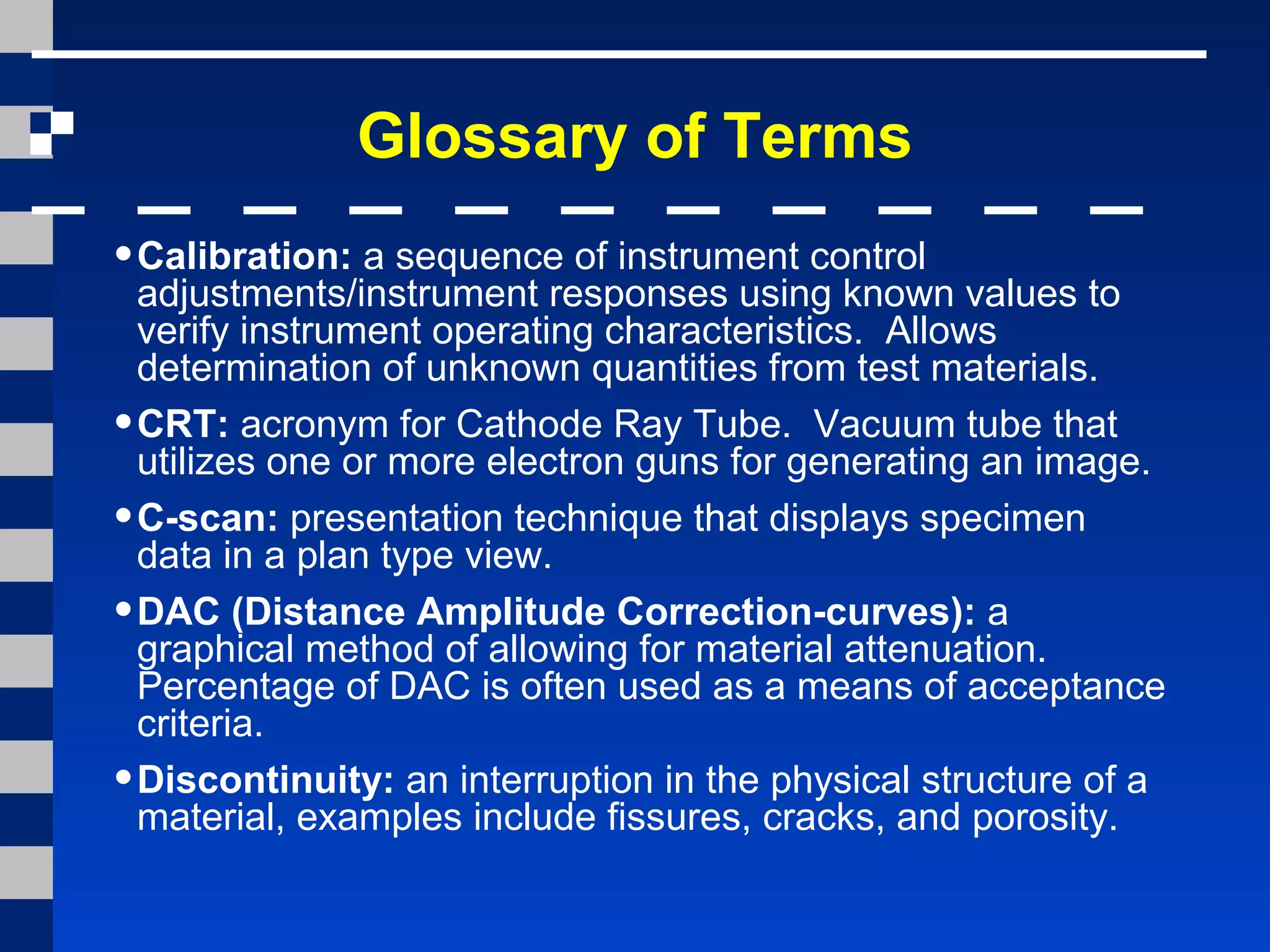 Glossary of Terms
•Calibration: a sequence of instrument control
adjustments/instrument responses using known values to
verify instrument operating characteristics. Allows
determination of unknown quantities from test materials.
•CRT: acronym for Cathode Ray Tube. Vacuum tube that
utilizes one or more electron guns for generating an image.
•C-scan: presentation technique that displays specimen
data in a plan type view.
•DAC (Distance Amplitude Correction-curves): a
graphical method of allowing for material attenuation.
Percentage of DAC is often used as a means of acceptance
criteria.
•Discontinuity: an interruption in the physical structure of a
material, examples include fissures, cracks, and porosity.
 