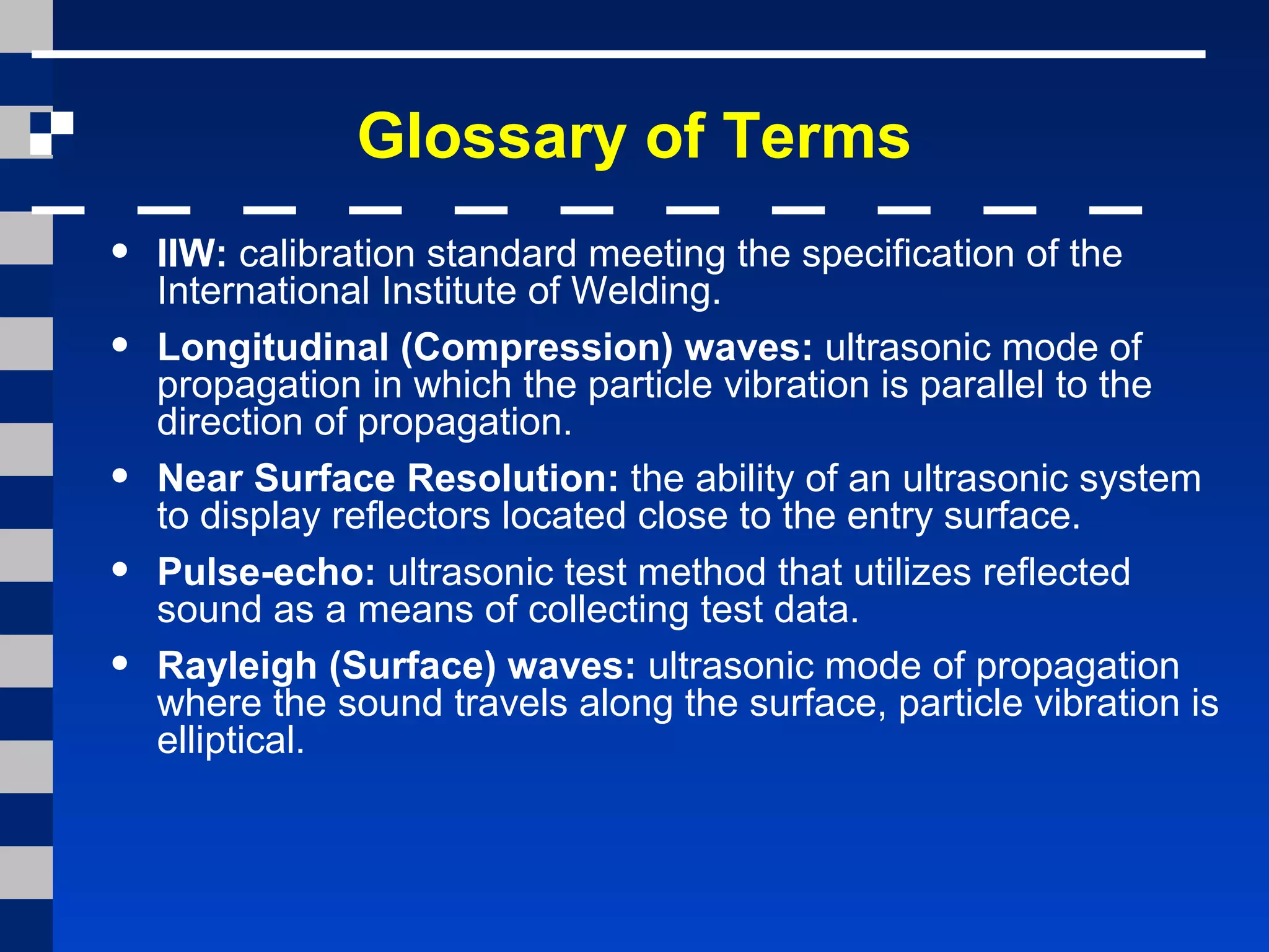 Glossary of Terms
• IIW: calibration standard meeting the specification of the
International Institute of Welding.
• Longitudinal (Compression) waves: ultrasonic mode of
propagation in which the particle vibration is parallel to the
direction of propagation.
• Near Surface Resolution: the ability of an ultrasonic system
to display reflectors located close to the entry surface.
• Pulse-echo: ultrasonic test method that utilizes reflected
sound as a means of collecting test data.
• Rayleigh (Surface) waves: ultrasonic mode of propagation
where the sound travels along the surface, particle vibration is
elliptical.
 