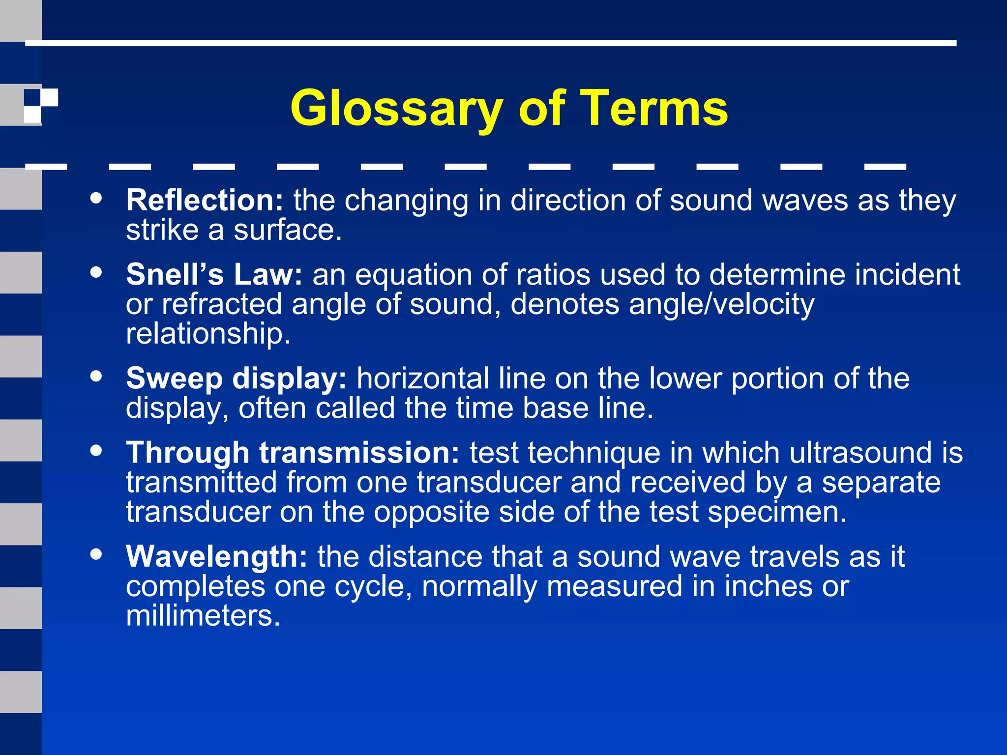 Glossary of Terms
• Reflection: the changing in direction of sound waves as they
strike a surface.
• Snell’s Law: an equation of ratios used to determine incident
or refracted angle of sound, denotes angle/velocity
relationship.
• Sweep display: horizontal line on the lower portion of the
display, often called the time base line.
• Through transmission: test technique in which ultrasound is
transmitted from one transducer and received by a separate
transducer on the opposite side of the test specimen.
• Wavelength: the distance that a sound wave travels as it
completes one cycle, normally measured in inches or
millimeters.
 