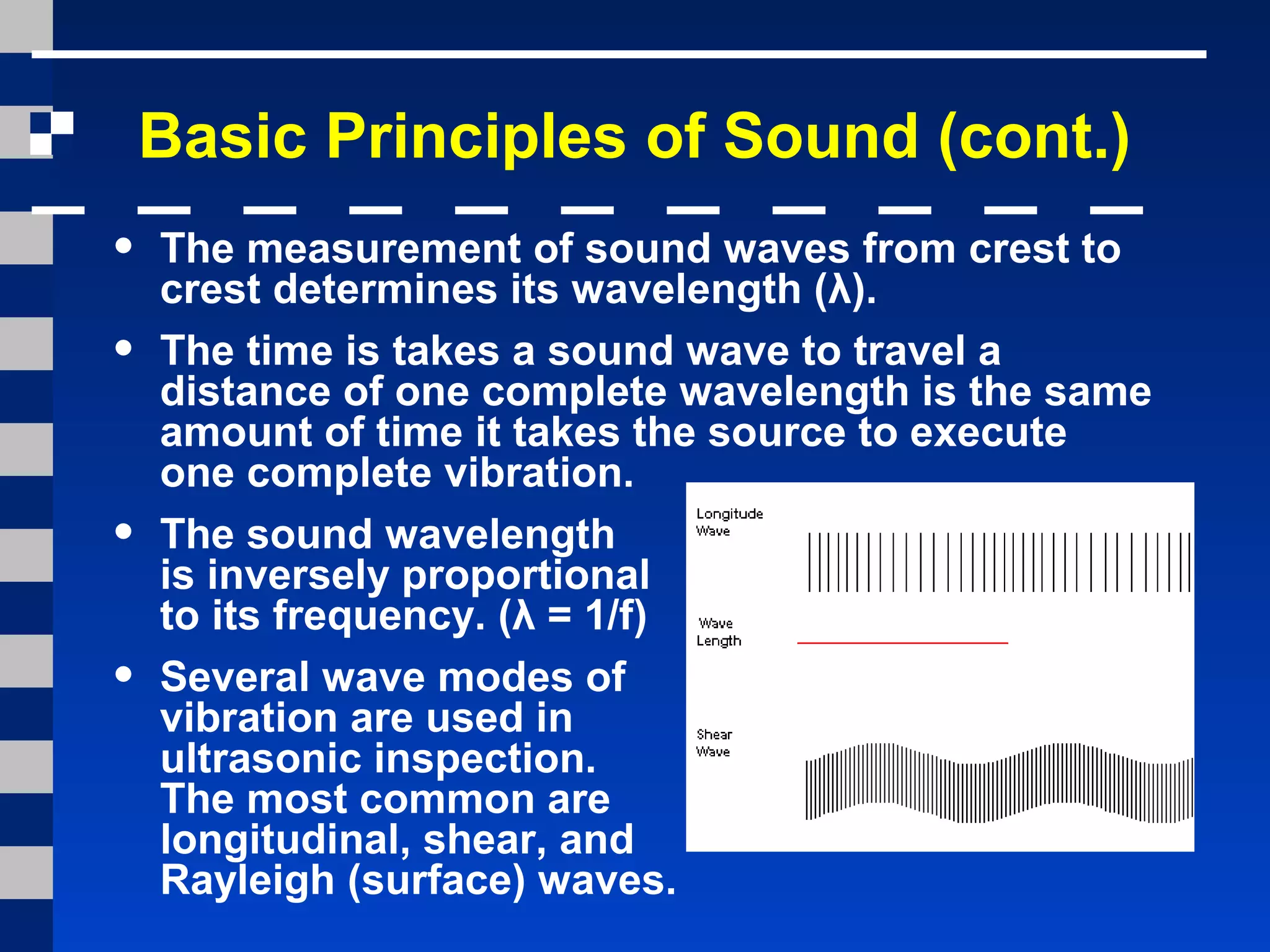 Basic Principles of Sound (cont.)
• The measurement of sound waves from crest to
crest determines its wavelength (λ).
• The time is takes a sound wave to travel a
distance of one complete wavelength is the same
amount of time it takes the source to execute
one complete vibration.
• The sound wavelength
is inversely proportional
to its frequency. (λ = 1/f)
• Several wave modes of
vibration are used in
ultrasonic inspection.
The most common are
longitudinal, shear, and
Rayleigh (surface) waves.
 