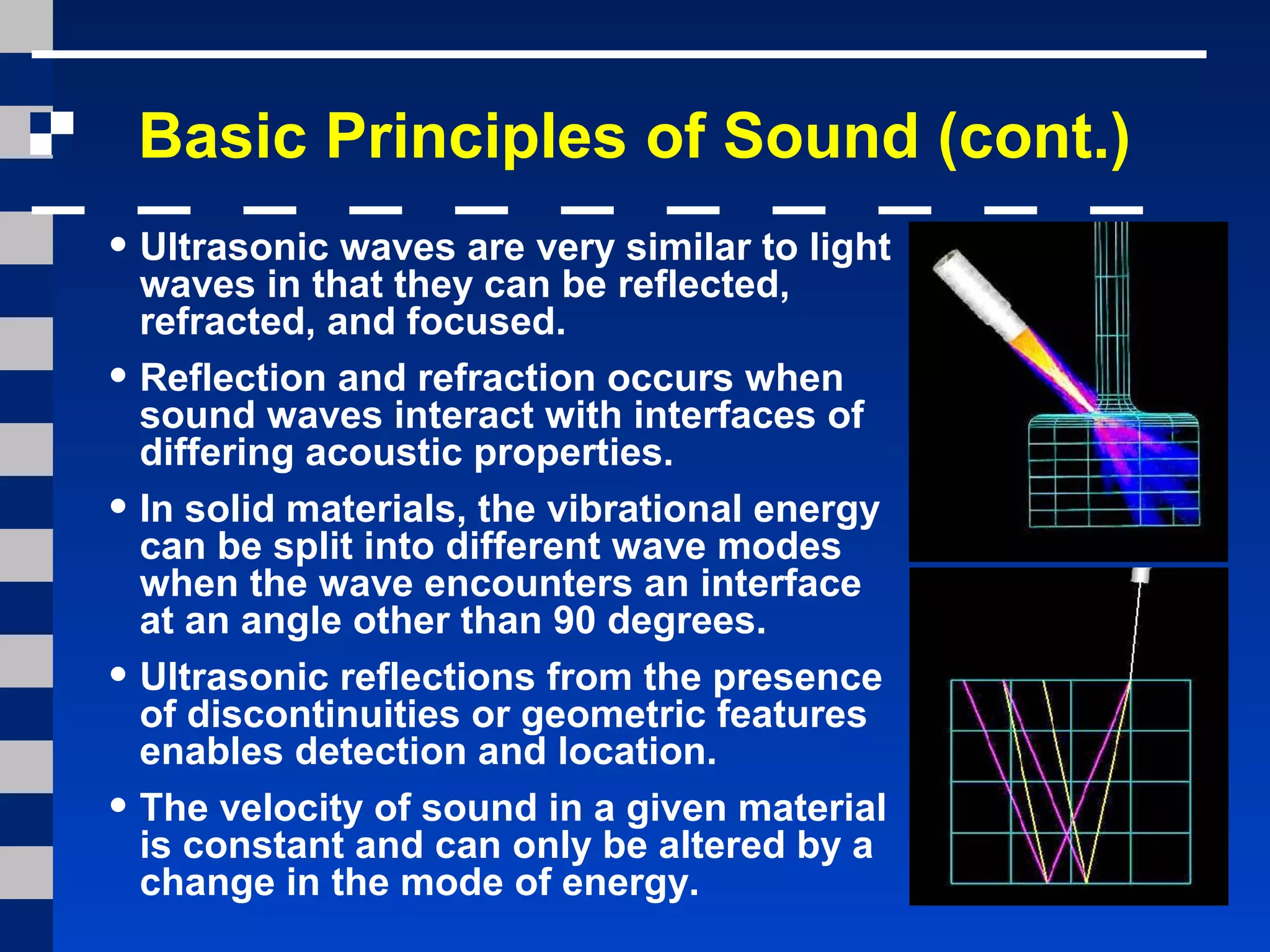 Basic Principles of Sound (cont.)
• Ultrasonic waves are very similar to light
waves in that they can be reflected,
refracted, and focused.
• Reflection and refraction occurs when
sound waves interact with interfaces of
differing acoustic properties.
• In solid materials, the vibrational energy
can be split into different wave modes
when the wave encounters an interface
at an angle other than 90 degrees.
• Ultrasonic reflections from the presence
of discontinuities or geometric features
enables detection and location.
• The velocity of sound in a given material
is constant and can only be altered by a
change in the mode of energy.
 