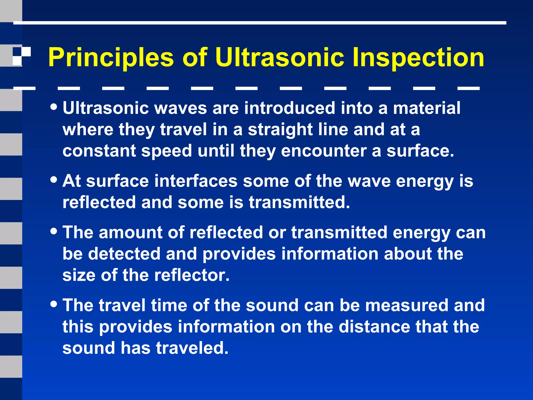 Principles of Ultrasonic Inspection
•Ultrasonic waves are introduced into a material
where they travel in a straight line and at a
constant speed until they encounter a surface.
•At surface interfaces some of the wave energy is
reflected and some is transmitted.
•The amount of reflected or transmitted energy can
be detected and provides information about the
size of the reflector.
•The travel time of the sound can be measured and
this provides information on the distance that the
sound has traveled.
 
